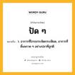 ปัด ๆ หมายถึงอะไร?, คำในภาษาไทย ปัด ๆ หมายถึง ว. อาการที่โกรธกระฟัดกระเฟียด, อาการที่ดิ้นพราด ๆ อย่างปลาที่ถูกตี.