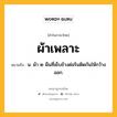 ผ้าเพลาะ หมายถึงอะไร?, คำในภาษาไทย ผ้าเพลาะ หมายถึง น. ผ้า ๒ ผืนที่เย็บข้างต่อริมติดกันให้กว้างออก.