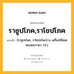 ราชูปโภค,ราโชปโภค หมายถึงอะไร?, คำในภาษาไทย ราชูปโภค,ราโชปโภค หมายถึง [ราชูปะโพก, ราโชปะโพก] น. เครื่องใช้สอยของพระราชา. (ป.).