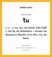 ริม หมายถึงอะไร?, คำในภาษาไทย ริม หมายถึง น. ชาย, ขอบ, เช่น ริมคลอง ริมผ้า ริมโต๊ะ. บ. ใกล้, ชิด, เช่น นั่งริมหน้าต่าง. ว. ด้านนอก เช่น น้องนอนกลาง พี่นอนริม; (ปาก) เกือบ, จวน, เช่น ริมตาย.