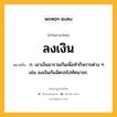 ลงเงิน หมายถึงอะไร?, คำในภาษาไทย ลงเงิน หมายถึง ก. เอาเงินมารวมกันเพื่อทํากิจการต่าง ๆ เช่น ลงเงินกันจัดรถไปทัศนาจร.