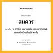 สมควร หมายถึงอะไร?, คำในภาษาไทย สมควร หมายถึง ว. ควรยิ่ง, เหมาะสมยิ่ง, เช่น เขาทำงานดีสมควรขึ้นเงินเดือนให้ ๒ ขั้น.