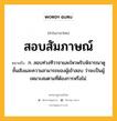 สอบสัมภาษณ์ หมายถึงอะไร?, คำในภาษาไทย สอบสัมภาษณ์ หมายถึง ก. สอบท่วงทีวาจาและไหวพริบพิจารณาดูชั้นเชิงและความสามารถของผู้เข้าสอบ ว่าจะเป็นผู้เหมาะสมตามที่ต้องการหรือไม่.