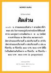 สัดส่วน หมายถึงอะไร?, คำในภาษาไทย สัดส่วน หมายถึง น. ส่วนผสมของสิ่งต่าง ๆ ตามอัตราที่กําหนด เช่น ในการผสมปูนโบกฝาผนังจะใช้ซีเมนต์ ทราย และปูนขาว ตามสัดส่วน ๓ : ๒ : ๑; (คณิต) การเท่ากันของ ๒ อัตราส่วน หมายความว่า อัตราส่วนของปริมาณที่ ๑ ต่อปริมาณที่ ๒ เท่ากับอัตราส่วนของปริมาณที่ ๓ ต่อปริมาณที่ ๔ เช่น ๑ กิโลกรัม, ๒ กิโลกรัม; ๑๐๐ บาท, ๒๐๐ บาท ได้ชื่อว่าเป็นสัดส่วนกันก็เพราะ ๑ กิโลกรัม : ๒ กิโลกรัม = ๑๐๐ บาท : ๒๐๐ บาท. (อ. proportion).