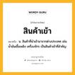 สินค้าเข้า หมายถึงอะไร?, คำในภาษาไทย สินค้าเข้า หมายถึง น. สินค้าที่นําเข้ามาจากต่างประเทศ เช่น น้ำมันเชื้อเพลิง เครื่องจักร เป็นสินค้าเข้าที่สำคัญ.