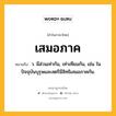 เสมอภาค หมายถึงอะไร?, คำในภาษาไทย เสมอภาค หมายถึง ว. มีส่วนเท่ากัน, เท่าเทียมกัน, เช่น ในปัจจุบันบุรุษและสตรีมีสิทธิเสมอภาคกัน.