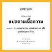 แปลตามเนื้อความ หมายถึงอะไร?, คำในภาษาไทย แปลตามเนื้อความ หมายถึง ก. แปลเอาความ, แปลตามอรรถ หรือ แปลโดยอรรถ ก็ว่า.