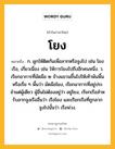 โยง หมายถึงอะไร?, คำในภาษาไทย โยง หมายถึง ก. ผูกให้ติดกันเพื่อลากหรือจูงไป เช่น โยงเรือ, เกี่ยวเนื่อง เช่น ให้การโยงไปถึงอีกคนหนึ่ง. ว. เรียกอาการที่มัดมือ ๒ ข้างแขวนขึ้นไปให้เท้าพ้นพื้นหรือเรี่ย ๆ พื้นว่า มัดมือโยง, เรียกอาการที่อยู่ประจําแต่ผู้เดียว ผู้อื่นไม่ต้องอยู่ว่า อยู่โยง, เรียกเรือสําหรับลากจูงเรืออื่นว่า เรือโยง และเรียกเรือที่ถูกลากจูงไปนั้นว่า เรือพ่วง.