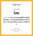 โลม หมายถึงอะไร?, คำในภาษาไทย โลม หมายถึง ก. ทําอาการประคองลูบให้รู้สึกว่าเอ็นดูรักใคร่เป็นต้น. น. เรียกตัวหนังใหญ่ที่แสดงบทเข้าพระเข้านาง เช่น หนุมานเกี้ยวนางเบญกาย, หนังโลม ก็ว่า.