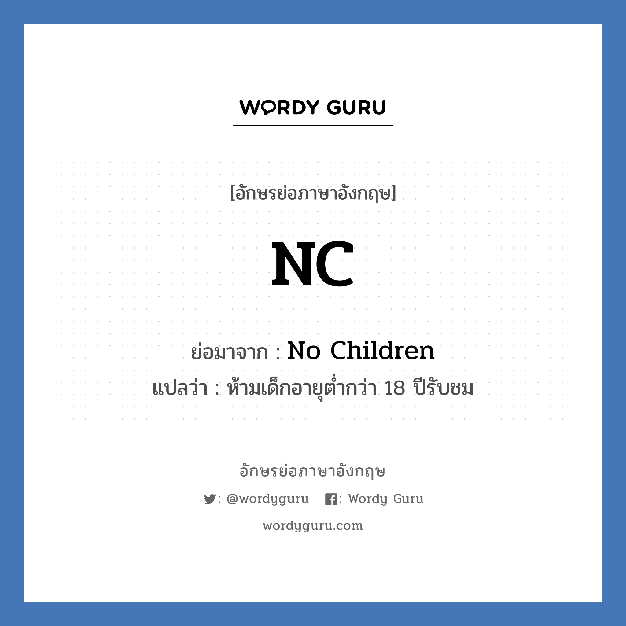 NC ย่อมาจาก? แปลว่า?, อักษรย่อภาษาอังกฤษ NC ย่อมาจาก No Children แปลว่า ห้ามเด็กอายุต่ำกว่า 18 ปีรับชม หมวด NC หรือคำเต็ม ๆ ว่า NC-17 เป็นคำบอกเรตติ้งของภาพยนตร์ที่กำหนดโดยสมาคมภาพยนตร์แห่งอเมริกา (Motion Picture of America) คำว่า NC-17 ย่อมาจาก &#34;No one 17 and under admitted&#34; ซึ่งแปลตรง ๆ คือ &#34;ห้ามเด็กอายุต่ำกว่า 18 ปีรับชม&#34;