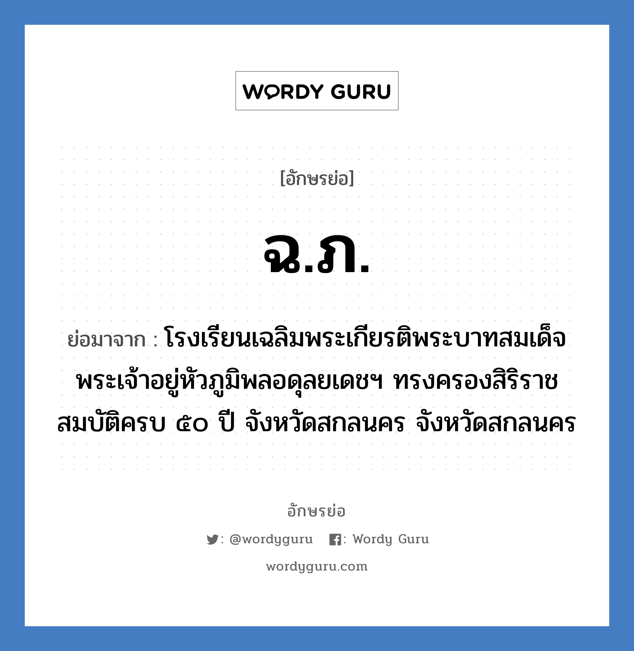 ฉ.ภ. ย่อมาจาก?, อักษรย่อ ฉ.ภ. ย่อมาจาก โรงเรียนเฉลิมพระเกียรติพระบาทสมเด็จพระเจ้าอยู่หัวภูมิพลอดุลยเดชฯ ทรงครองสิริราชสมบัติครบ ๕๐ ปี จังหวัดสกลนคร จังหวัดสกลนคร หมวด ชื่อโรงเรียน หมวด ชื่อโรงเรียน