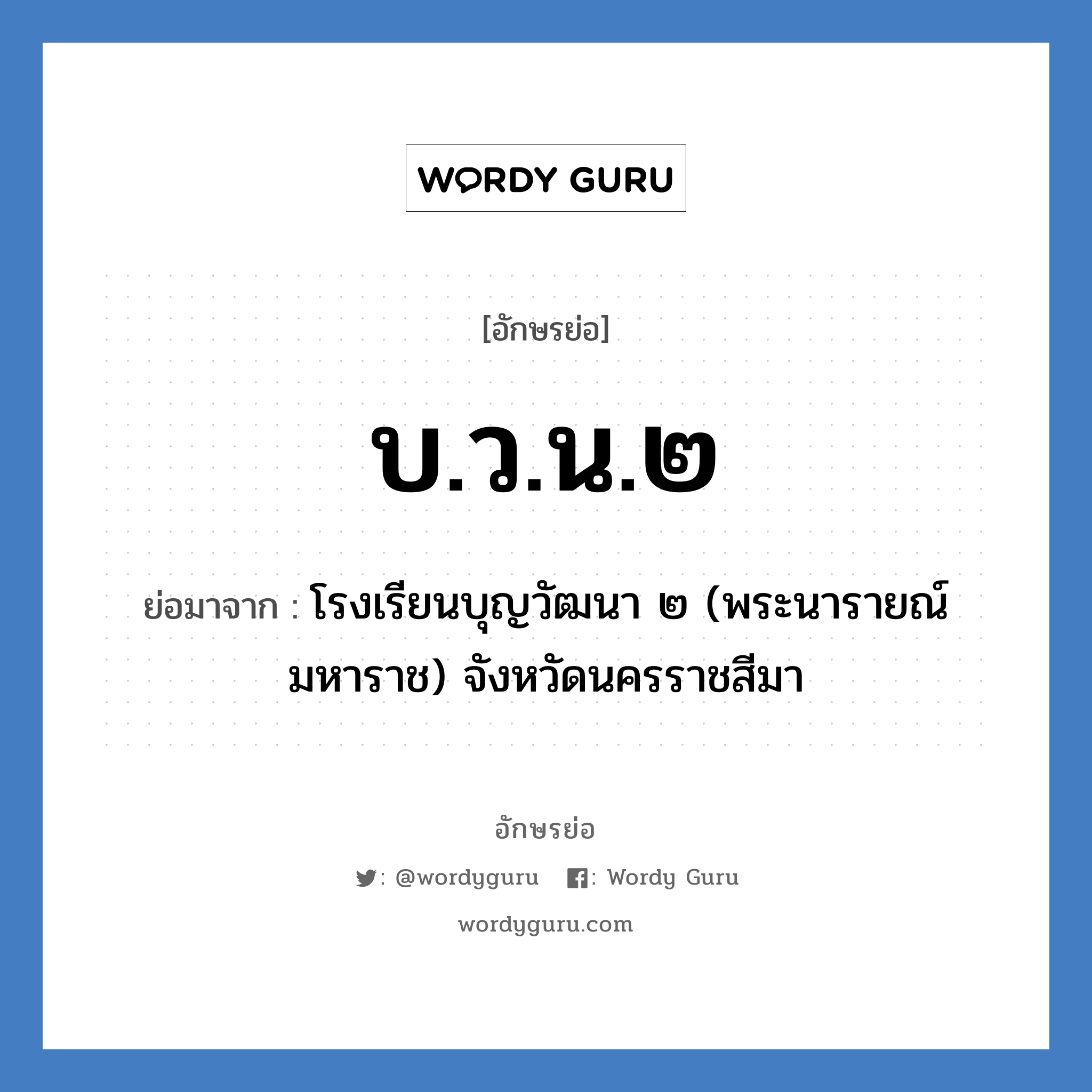 บ.ว.น.๒ ย่อมาจาก?, อักษรย่อ บ.ว.น.๒ ย่อมาจาก โรงเรียนบุญวัฒนา ๒ (พระนารายณ์มหาราช) จังหวัดนครราชสีมา หมวด ชื่อโรงเรียน หมวด ชื่อโรงเรียน