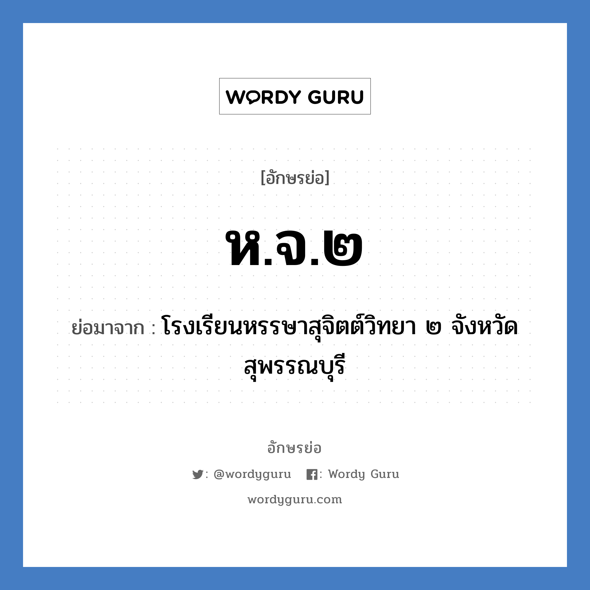 โรงเรียนหรรษาสุจิตต์วิทยา ๒ จังหวัดสุพรรณบุรี คำย่อคือ? แปลว่า?, อักษรย่อ โรงเรียนหรรษาสุจิตต์วิทยา ๒ จังหวัดสุพรรณบุรี ย่อมาจาก ห.จ.๒ หมวด ชื่อโรงเรียน หมวด ชื่อโรงเรียน