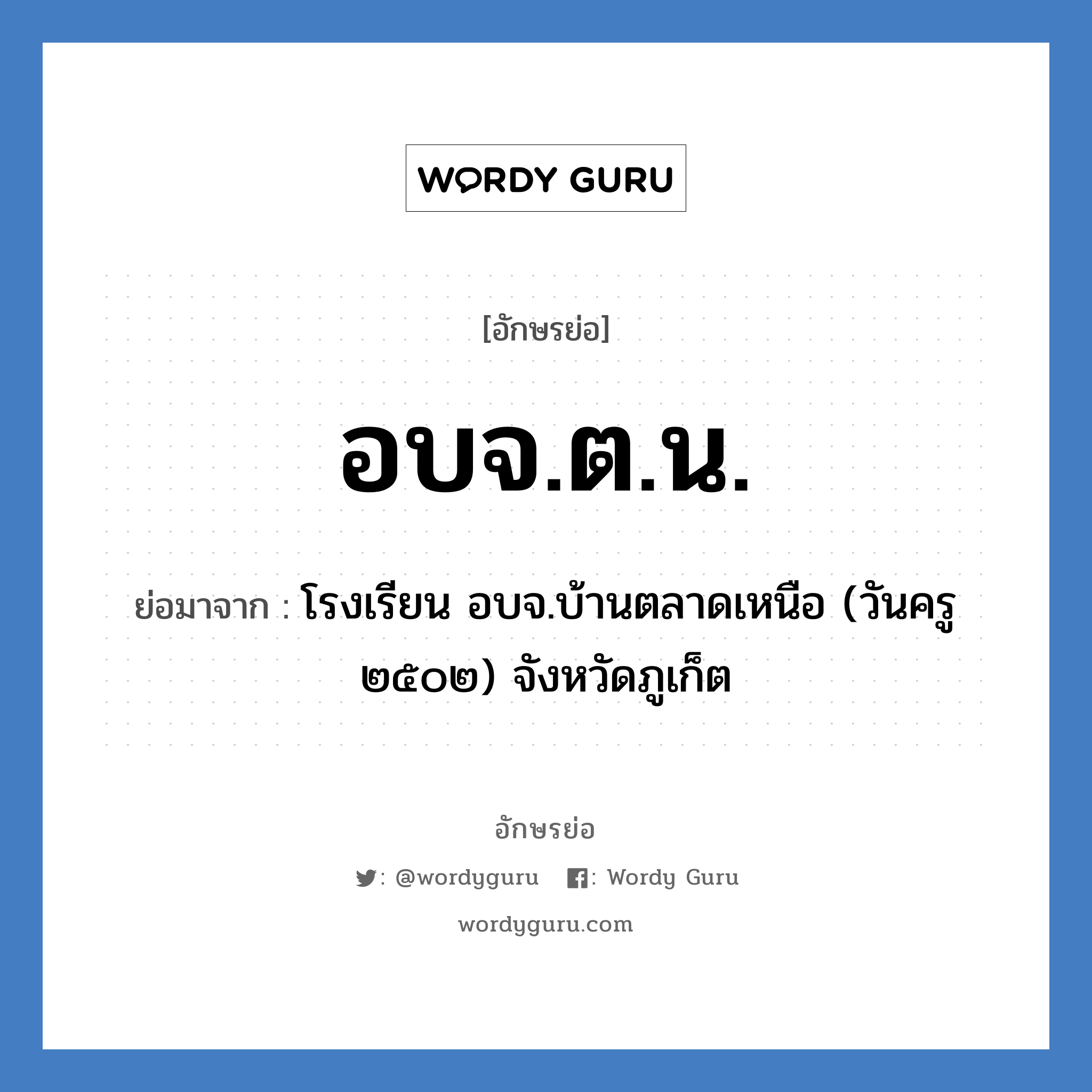 อบจ.ต.น. ย่อมาจาก?, อักษรย่อ อบจ.ต.น. ย่อมาจาก โรงเรียน อบจ.บ้านตลาดเหนือ (วันครู ๒๕๐๒) จังหวัดภูเก็ต หมวด ชื่อโรงเรียน หมวด ชื่อโรงเรียน