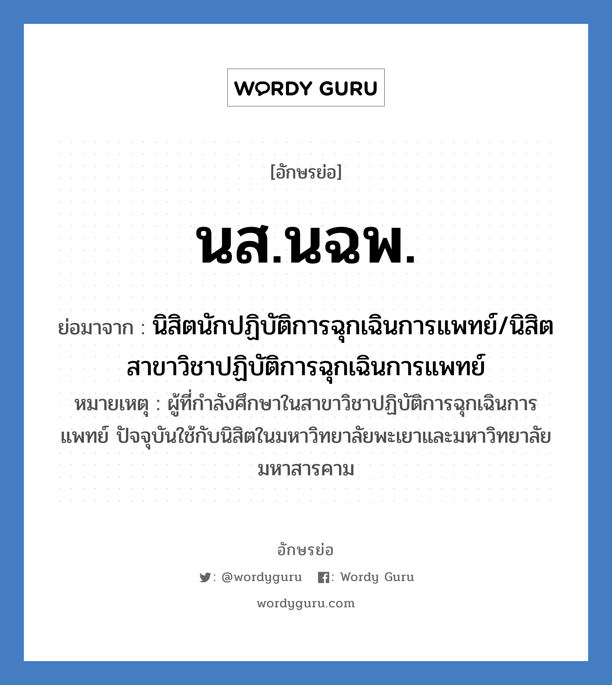 นิสิตนักปฏิบัติการฉุกเฉินการแพทย์/นิสิตสาขาวิชาปฏิบัติการฉุกเฉินการแพทย์ คำย่อคือ? แปลว่า?, อักษรย่อ นิสิตนักปฏิบัติการฉุกเฉินการแพทย์/นิสิตสาขาวิชาปฏิบัติการฉุกเฉินการแพทย์ ย่อมาจาก นส.นฉพ. หมายเหตุ ผู้ที่กำลังศึกษาในสาขาวิชาปฏิบัติการฉุกเฉินการแพทย์ ปัจจุบันใช้กับนิสิตในมหาวิทยาลัยพะเยาและมหาวิทยาลัยมหาสารคาม หมวด การศึกษา หมวด การศึกษา