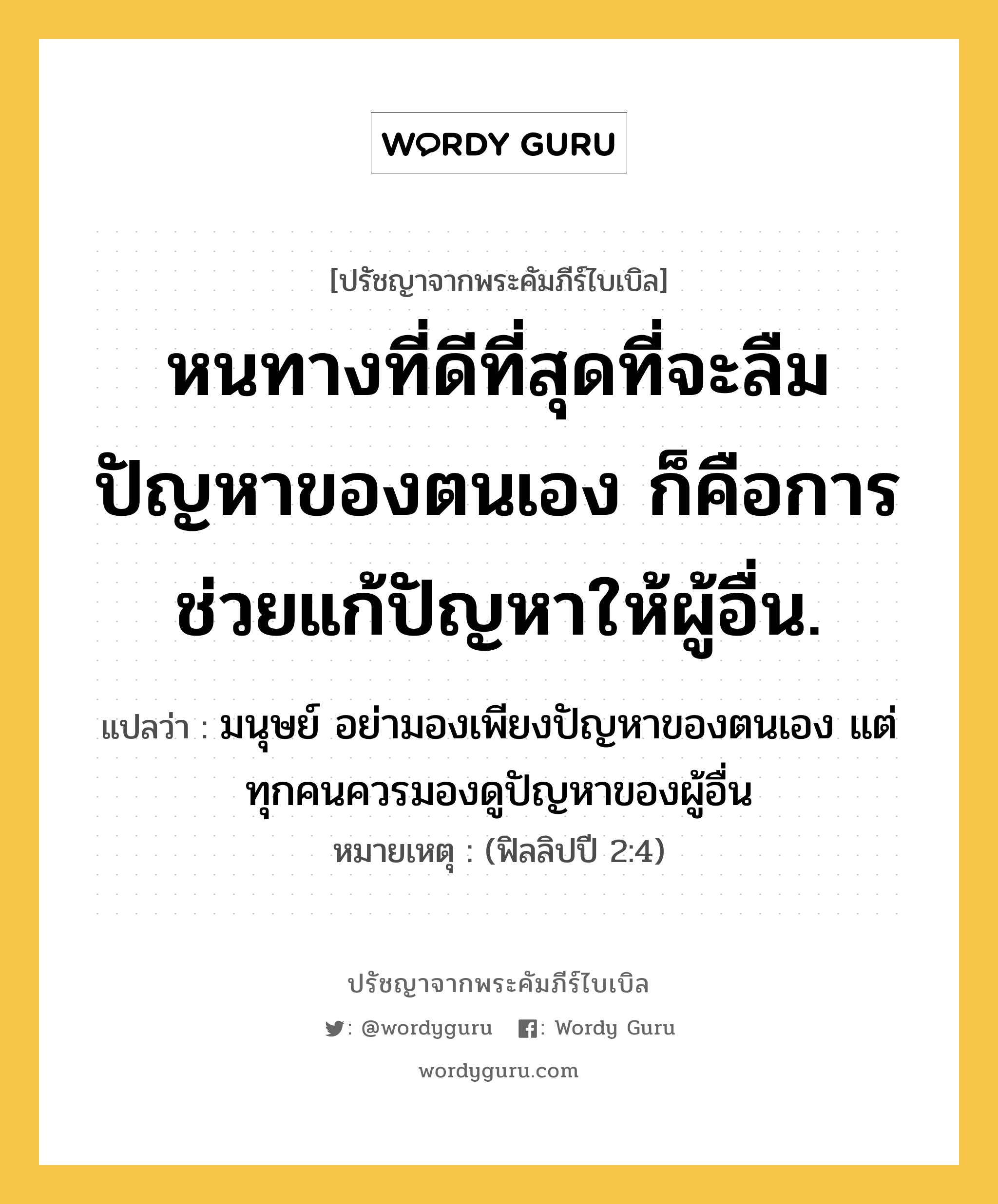 หนทางที่ดีที่สุดที่จะลืมปัญหาของตนเอง ก็คือการช่วยแก้ปัญหาให้ผู้อื่น., ปรัชญาจากพระคัมภีร์ไบเบิล หนทางที่ดีที่สุดที่จะลืมปัญหาของตนเอง ก็คือการช่วยแก้ปัญหาให้ผู้อื่น. แปลว่า มนุษย์ อย่ามองเพียงปัญหาของตนเอง แต่ทุกคนควรมองดูปัญหาของผู้อื่น หมายเหตุ (ฟิลลิปปี 2:4)