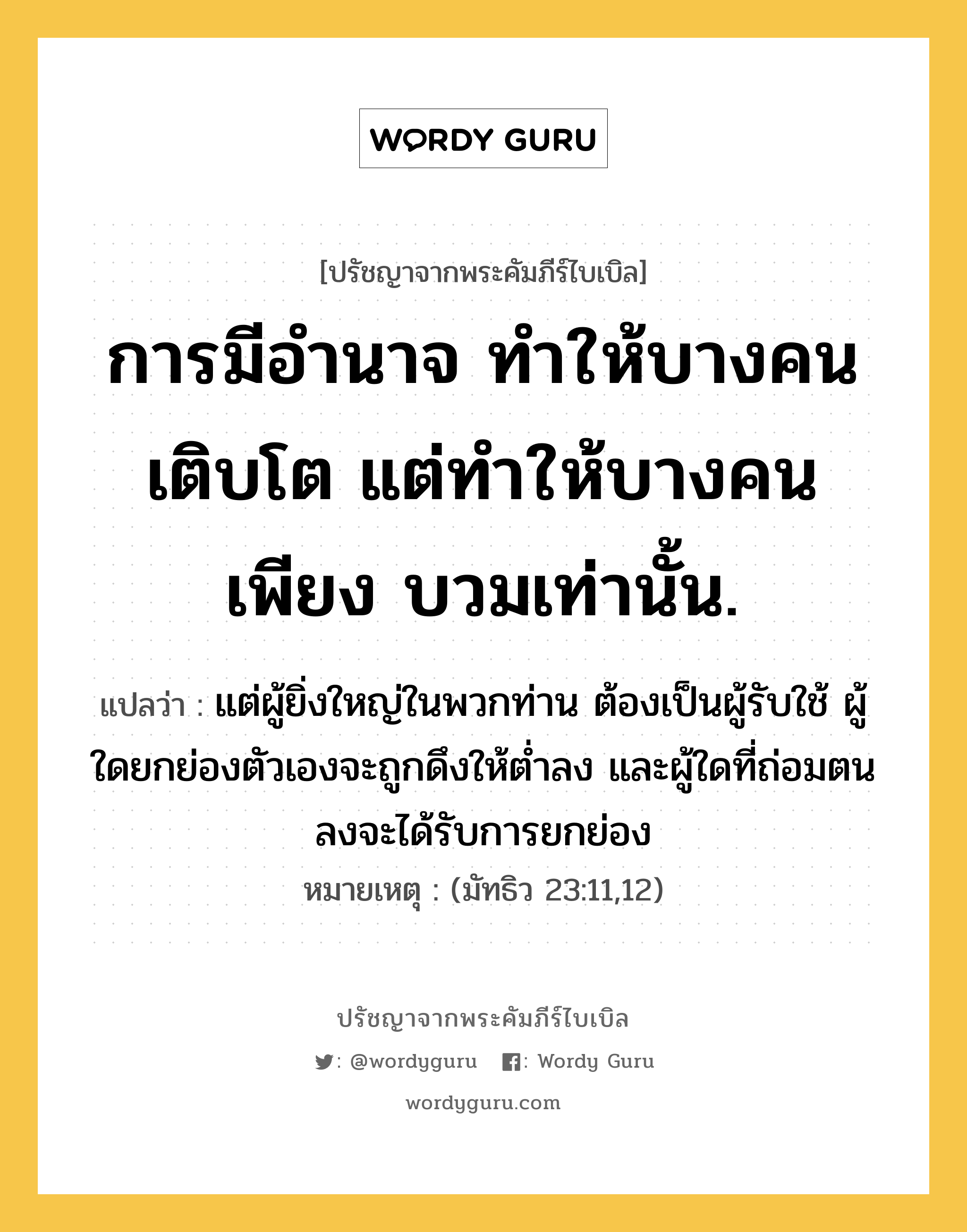 การมีอำนาจ ทำให้บางคนเติบโต แต่ทำให้บางคนเพียง บวมเท่านั้น., ปรัชญาจากพระคัมภีร์ไบเบิล การมีอำนาจ ทำให้บางคนเติบโต แต่ทำให้บางคนเพียง บวมเท่านั้น. แปลว่า แต่ผู้ยิ่งใหญ่ในพวกท่าน ต้องเป็นผู้รับใช้ ผู้ใดยกย่องตัวเองจะถูกดึงให้ต่ำลง และผู้ใดที่ถ่อมตนลงจะได้รับการยกย่อง หมายเหตุ (มัทธิว 23:11,12)