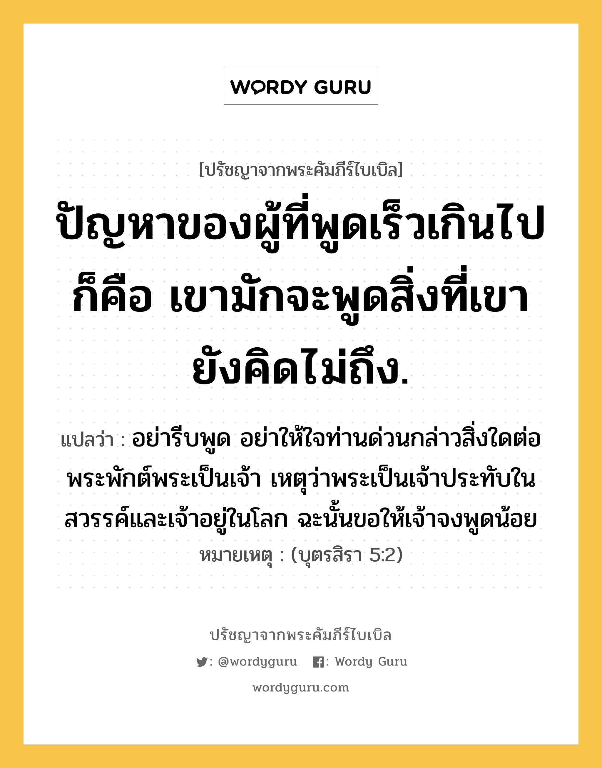 ปัญหาของผู้ที่พูดเร็วเกินไปก็คือ เขามักจะพูดสิ่งที่เขายังคิดไม่ถึง., ปรัชญาจากพระคัมภีร์ไบเบิล ปัญหาของผู้ที่พูดเร็วเกินไปก็คือ เขามักจะพูดสิ่งที่เขายังคิดไม่ถึง. แปลว่า อย่ารีบพูด อย่าให้ใจท่านด่วนกล่าวสิ่งใดต่อพระพักต์พระเป็นเจ้า เหตุว่าพระเป็นเจ้าประทับในสวรรค์และเจ้าอยู่ในโลก ฉะนั้นขอให้เจ้าจงพูดน้อย หมายเหตุ (บุตรสิรา 5:2)