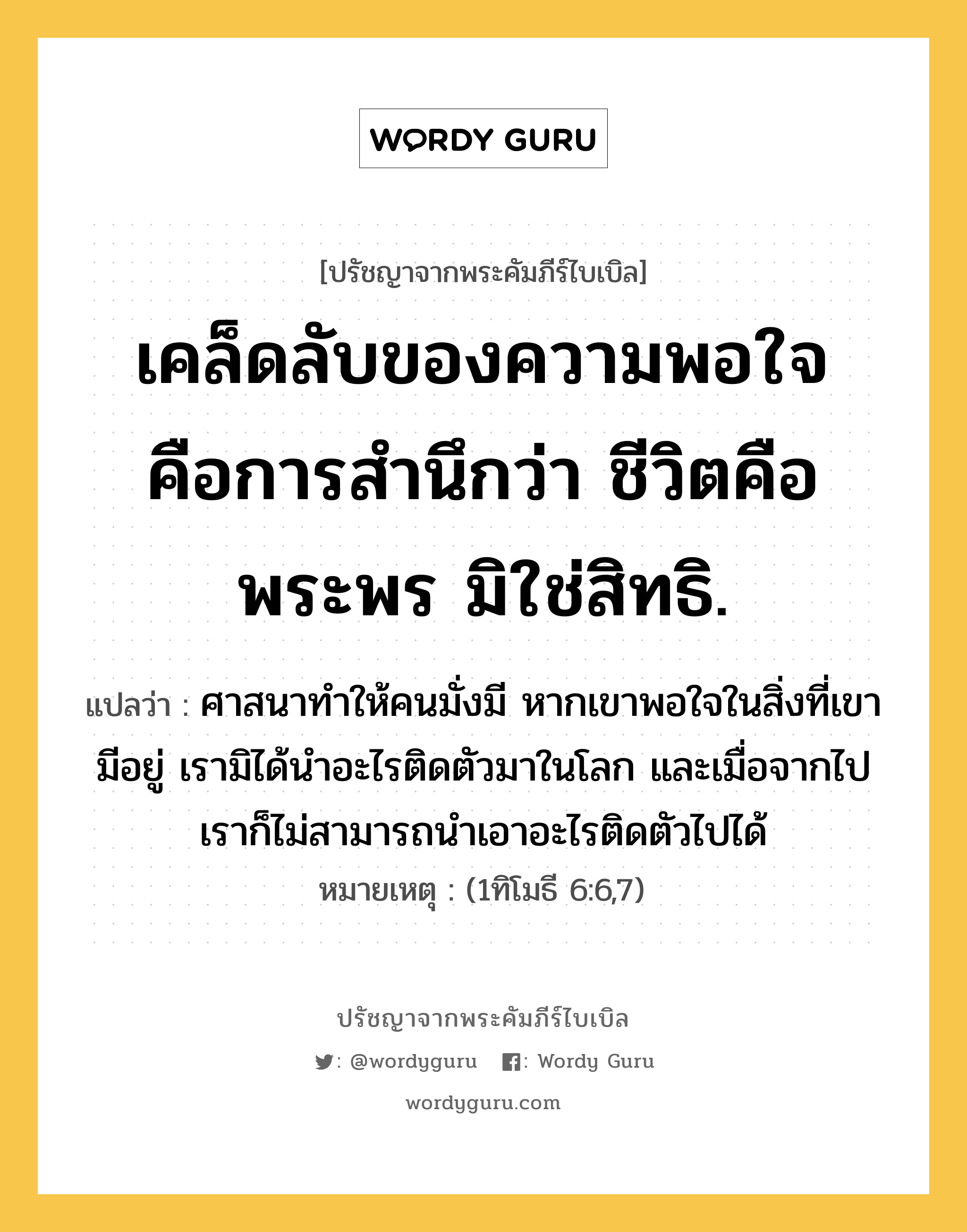 เคล็ดลับของความพอใจ คือการสำนึกว่า ชีวิตคือพระพร มิใช่สิทธิ., ปรัชญาจากพระคัมภีร์ไบเบิล เคล็ดลับของความพอใจ คือการสำนึกว่า ชีวิตคือพระพร มิใช่สิทธิ. แปลว่า ศาสนาทำให้คนมั่งมี หากเขาพอใจในสิ่งที่เขามีอยู่ เรามิได้นำอะไรติดตัวมาในโลก และเมื่อจากไป เราก็ไม่สามารถนำเอาอะไรติดตัวไปได้ หมายเหตุ (1ทิโมธี 6:6,7)