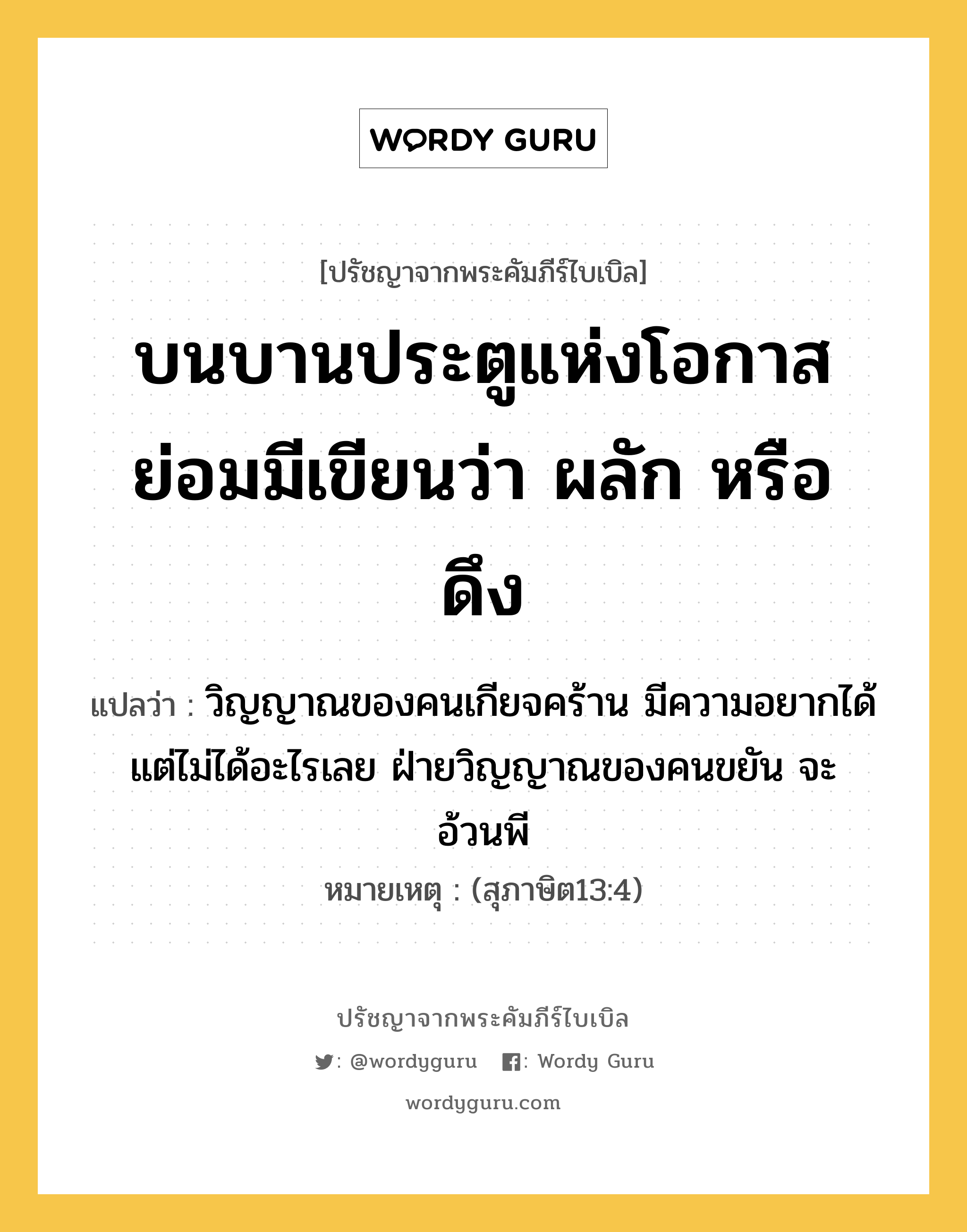 บนบานประตูแห่งโอกาส ย่อมมีเขียนว่า ผลัก หรือ ดึง, ปรัชญาจากพระคัมภีร์ไบเบิล บนบานประตูแห่งโอกาส ย่อมมีเขียนว่า ผลัก หรือ ดึง แปลว่า วิญญาณของคนเกียจคร้าน มีความอยากได้ แต่ไม่ได้อะไรเลย ฝ่ายวิญญาณของคนขยัน จะอ้วนพี หมายเหตุ (สุภาษิต13:4)