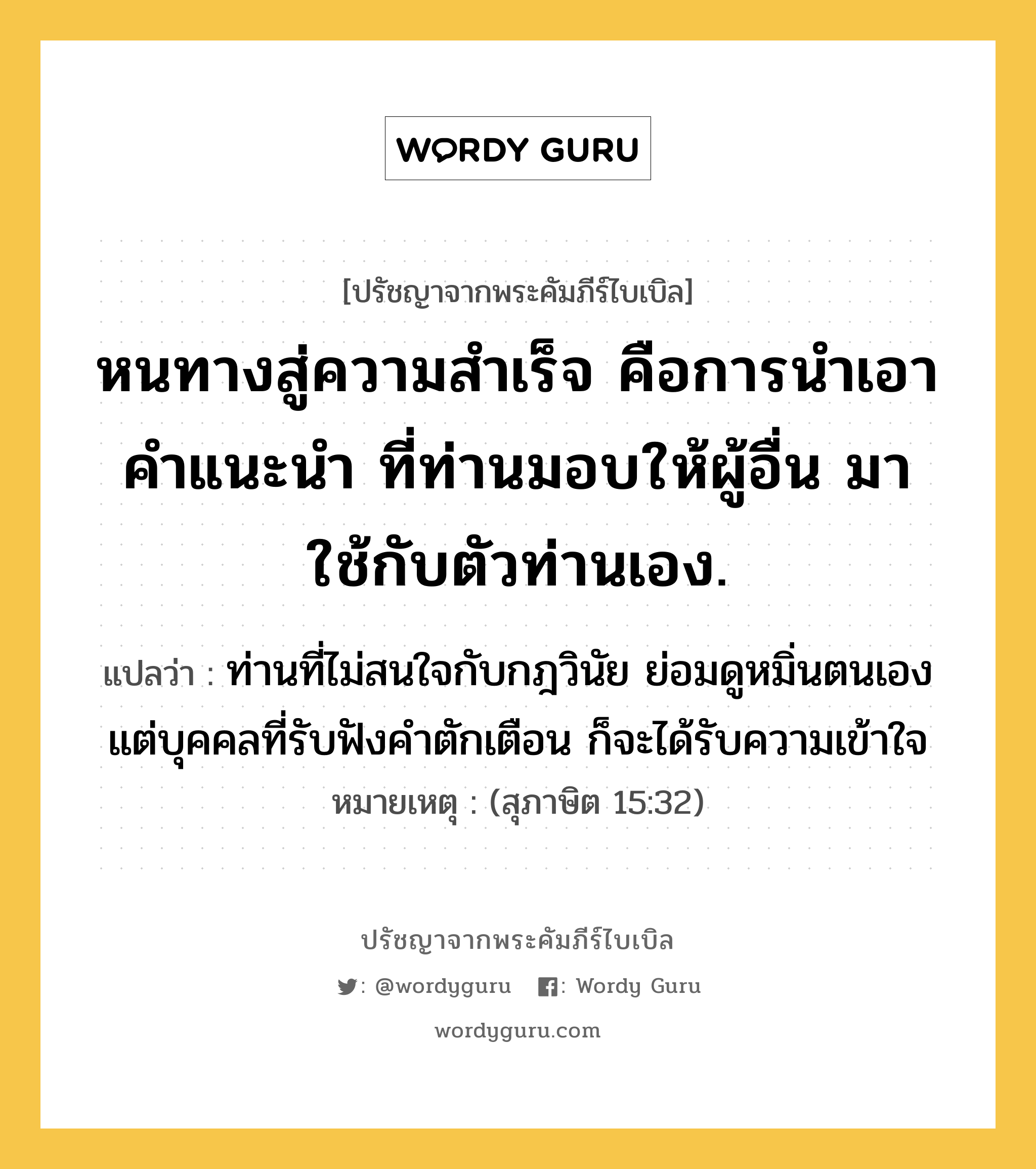 หนทางสู่ความสำเร็จ คือการนำเอาคำแนะนำ ที่ท่านมอบให้ผู้อื่น มาใช้กับตัวท่านเอง., ปรัชญาจากพระคัมภีร์ไบเบิล หนทางสู่ความสำเร็จ คือการนำเอาคำแนะนำ ที่ท่านมอบให้ผู้อื่น มาใช้กับตัวท่านเอง. แปลว่า ท่านที่ไม่สนใจกับกฎวินัย ย่อมดูหมิ่นตนเอง แต่บุคคลที่รับฟังคำตักเตือน ก็จะได้รับความเข้าใจ หมายเหตุ (สุภาษิต 15:32)