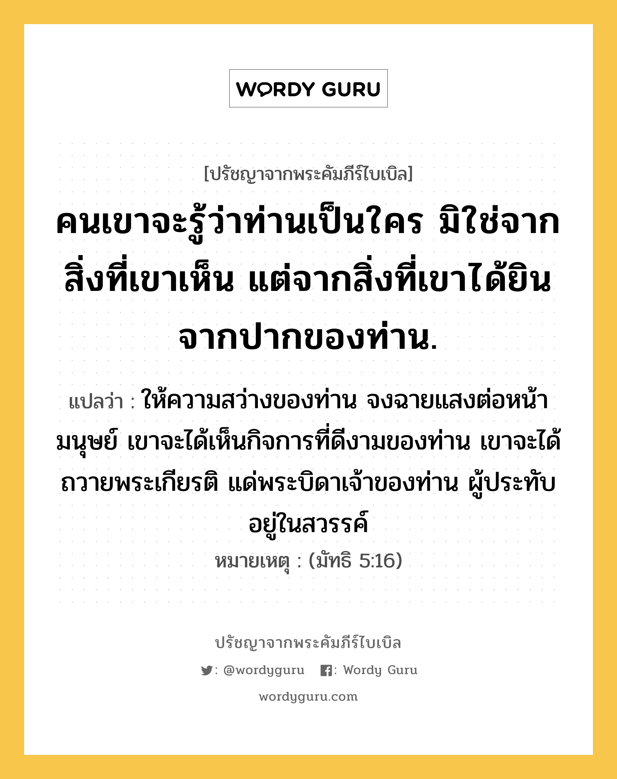 คนเขาจะรู้ว่าท่านเป็นใคร มิใช่จากสิ่งที่เขาเห็น แต่จากสิ่งที่เขาได้ยินจากปากของท่าน., ปรัชญาจากพระคัมภีร์ไบเบิล คนเขาจะรู้ว่าท่านเป็นใคร มิใช่จากสิ่งที่เขาเห็น แต่จากสิ่งที่เขาได้ยินจากปากของท่าน. แปลว่า ให้ความสว่างของท่าน จงฉายแสงต่อหน้ามนุษย์ เขาจะได้เห็นกิจการที่ดีงามของท่าน เขาจะได้ถวายพระเกียรติ แด่พระบิดาเจ้าของท่าน ผู้ประทับอยู่ในสวรรค์ หมายเหตุ (มัทธิ 5:16)