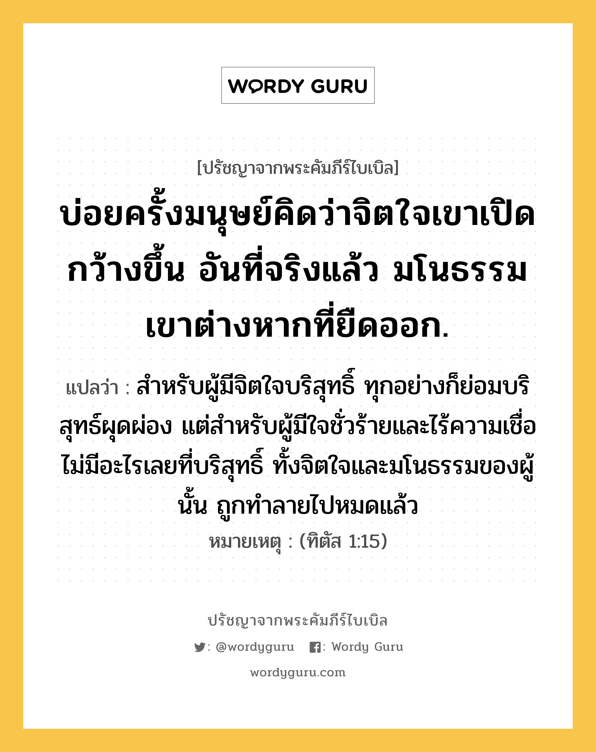 บ่อยครั้งมนุษย์คิดว่าจิตใจเขาเปิดกว้างขึ้น อันที่จริงแล้ว มโนธรรมเขาต่างหากที่ยืดออก., ปรัชญาจากพระคัมภีร์ไบเบิล บ่อยครั้งมนุษย์คิดว่าจิตใจเขาเปิดกว้างขึ้น อันที่จริงแล้ว มโนธรรมเขาต่างหากที่ยืดออก. แปลว่า สำหรับผู้มีจิตใจบริสุทธิ์ ทุกอย่างก็ย่อมบริสุทธ์ผุดผ่อง แต่สำหรับผู้มีใจชั่วร้ายและไร้ความเชื่อ ไม่มีอะไรเลยที่บริสุทธิ์ ทั้งจิตใจและมโนธรรมของผู้นั้น ถูกทำลายไปหมดแล้ว หมายเหตุ (ทิตัส 1:15)