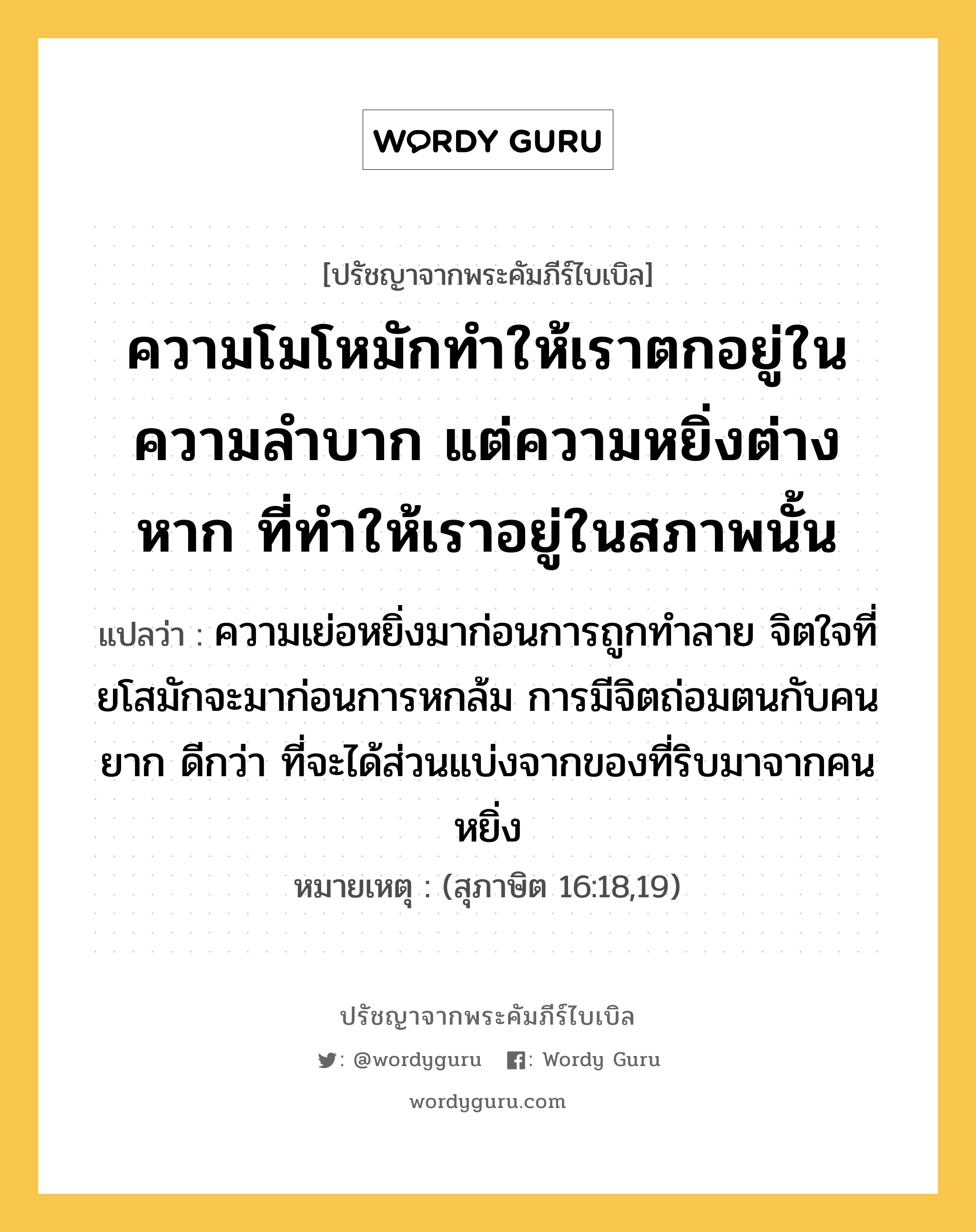 ความโมโหมักทำให้เราตกอยู่ในความลำบาก แต่ความหยิ่งต่างหาก ที่ทำให้เราอยู่ในสภาพนั้น, ปรัชญาจากพระคัมภีร์ไบเบิล ความโมโหมักทำให้เราตกอยู่ในความลำบาก แต่ความหยิ่งต่างหาก ที่ทำให้เราอยู่ในสภาพนั้น แปลว่า ความเย่อหยิ่งมาก่อนการถูกทำลาย จิตใจที่ยโสมักจะมาก่อนการหกล้ม การมีจิตถ่อมตนกับคนยาก ดีกว่า ที่จะได้ส่วนแบ่งจากของที่ริบมาจากคนหยิ่ง หมายเหตุ (สุภาษิต 16:18,19)