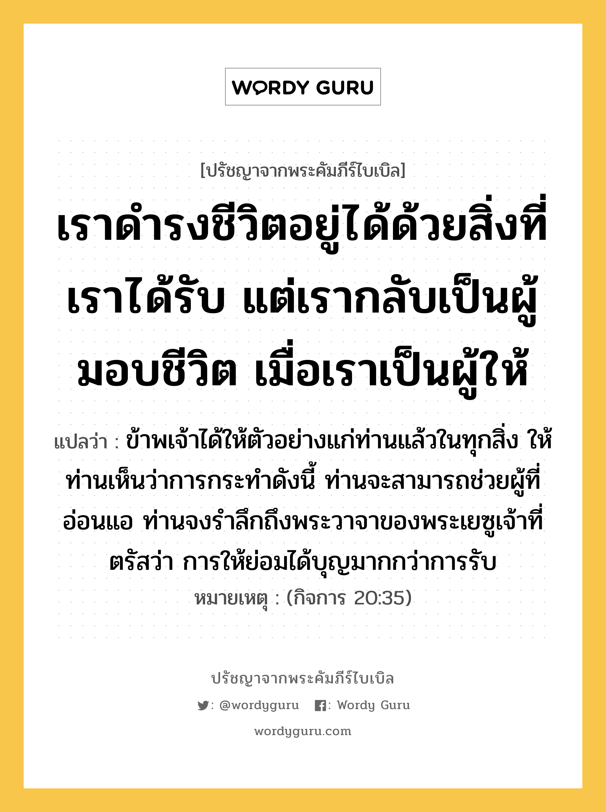 เราดำรงชีวิตอยู่ได้ด้วยสิ่งที่เราได้รับ แต่เรากลับเป็นผู้มอบชีวิต เมื่อเราเป็นผู้ให้, ปรัชญาจากพระคัมภีร์ไบเบิล เราดำรงชีวิตอยู่ได้ด้วยสิ่งที่เราได้รับ แต่เรากลับเป็นผู้มอบชีวิต เมื่อเราเป็นผู้ให้ แปลว่า ข้าพเจ้าได้ให้ตัวอย่างแก่ท่านแล้วในทุกสิ่ง ให้ท่านเห็นว่าการกระทำดังนี้ ท่านจะสามารถช่วยผู้ที่อ่อนแอ ท่านจงรำลึกถึงพระวาจาของพระเยซูเจ้าที่ตรัสว่า การให้ย่อมได้บุญมากกว่าการรับ หมายเหตุ (กิจการ 20:35)