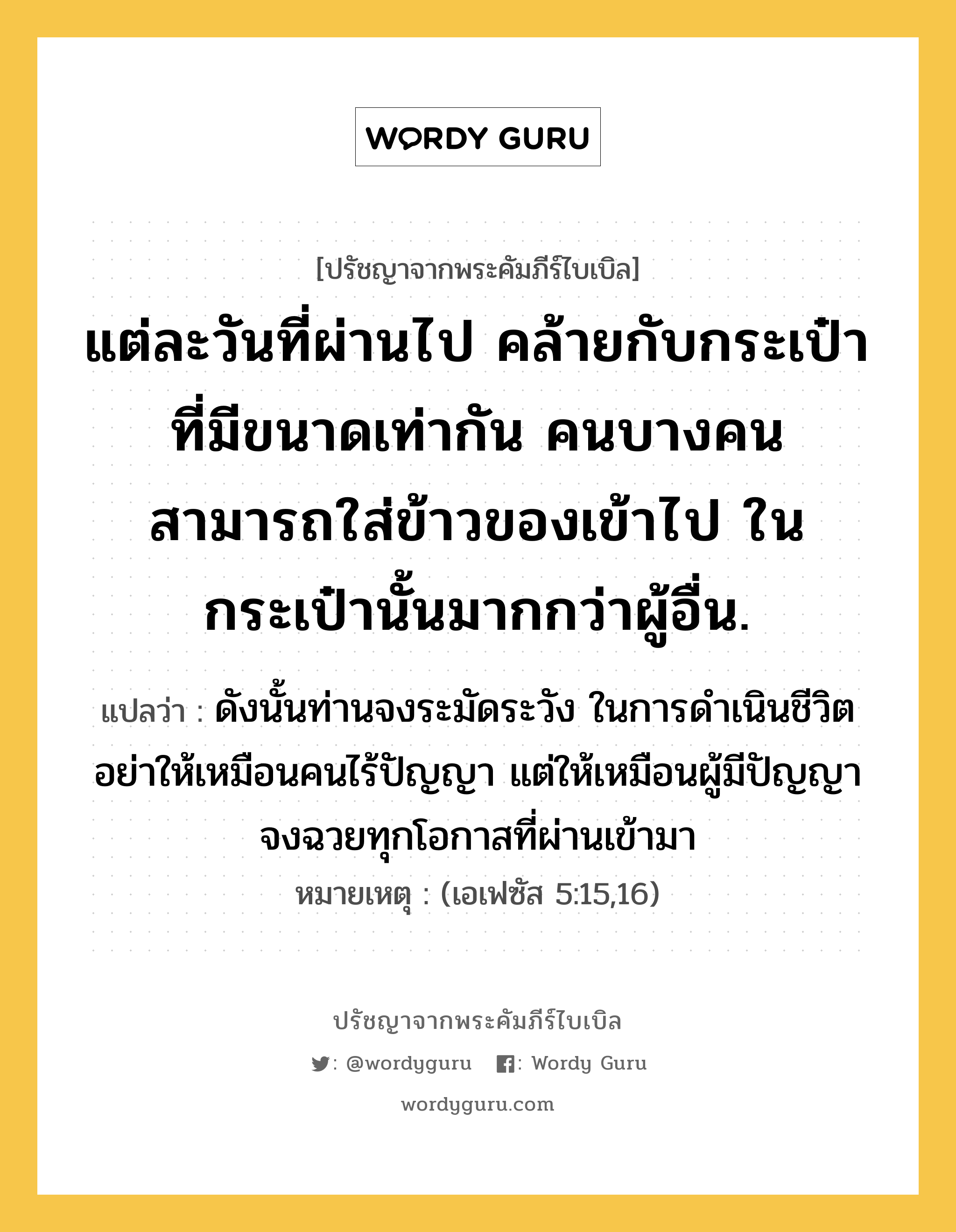 แต่ละวันที่ผ่านไป คล้ายกับกระเป๋าที่มีขนาดเท่ากัน คนบางคนสามารถใส่ข้าวของเข้าไป ในกระเป๋านั้นมากกว่าผู้อื่น., ปรัชญาจากพระคัมภีร์ไบเบิล แต่ละวันที่ผ่านไป คล้ายกับกระเป๋าที่มีขนาดเท่ากัน คนบางคนสามารถใส่ข้าวของเข้าไป ในกระเป๋านั้นมากกว่าผู้อื่น. แปลว่า ดังนั้นท่านจงระมัดระวัง ในการดำเนินชีวิต อย่าให้เหมือนคนไร้ปัญญา แต่ให้เหมือนผู้มีปัญญา จงฉวยทุกโอกาสที่ผ่านเข้ามา หมายเหตุ (เอเฟซัส 5:15,16)