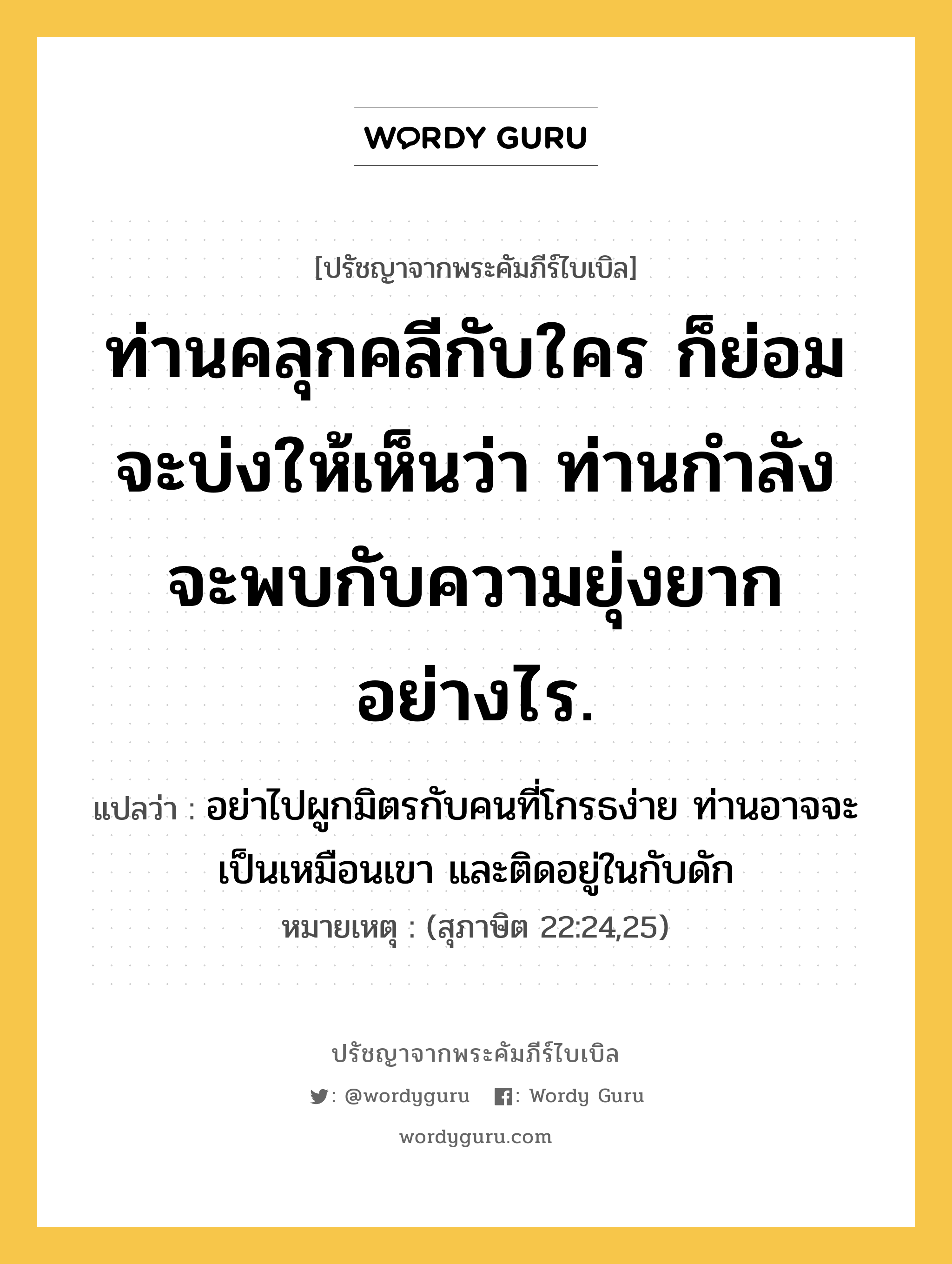 ท่านคลุกคลีกับใคร ก็ย่อมจะบ่งให้เห็นว่า ท่านกำลังจะพบกับความยุ่งยากอย่างไร., ปรัชญาจากพระคัมภีร์ไบเบิล ท่านคลุกคลีกับใคร ก็ย่อมจะบ่งให้เห็นว่า ท่านกำลังจะพบกับความยุ่งยากอย่างไร. แปลว่า อย่าไปผูกมิตรกับคนที่โกรธง่าย ท่านอาจจะเป็นเหมือนเขา และติดอยู่ในกับดัก หมายเหตุ (สุภาษิต 22:24,25)