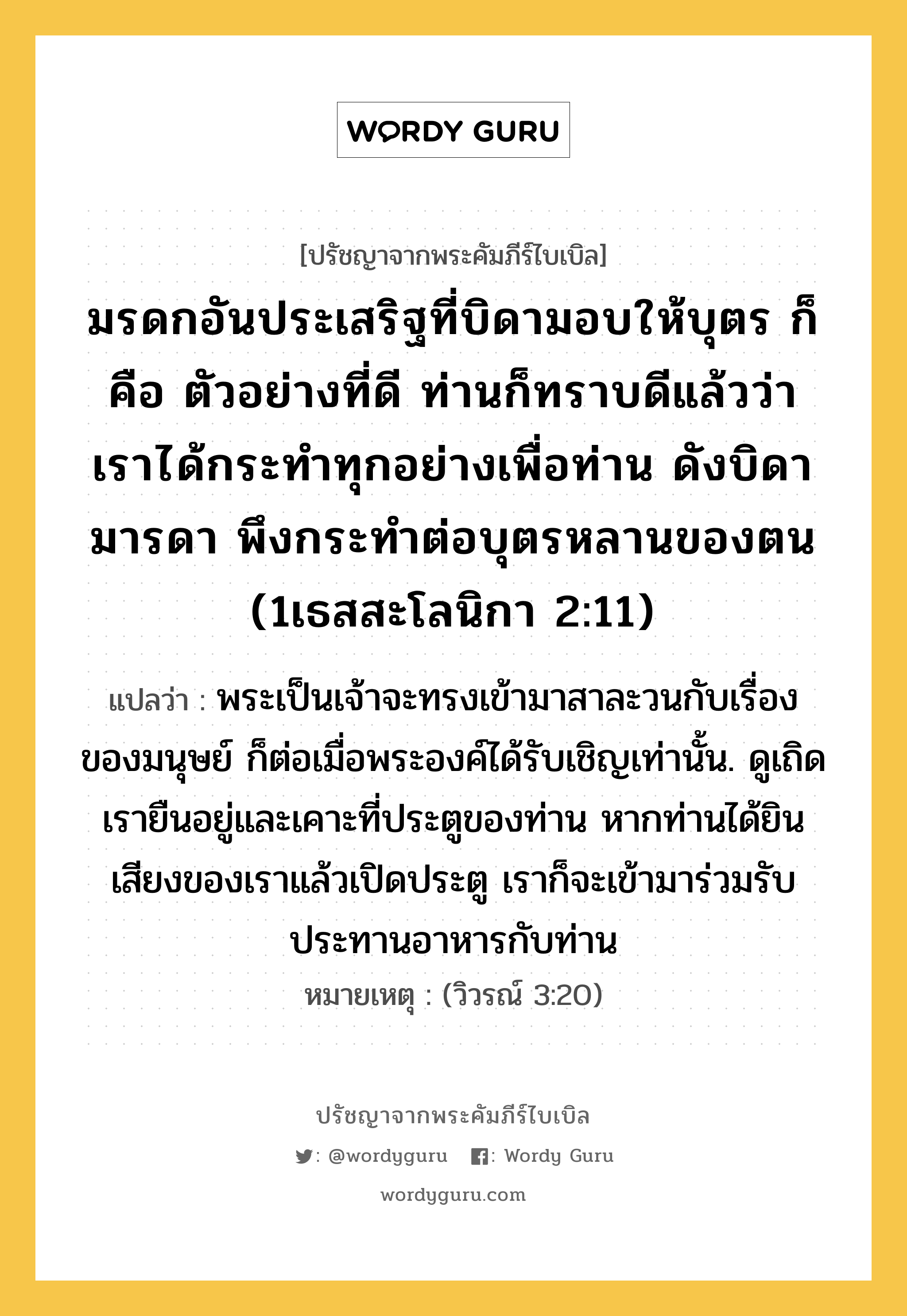 มรดกอันประเสริฐที่บิดามอบให้บุตร ก็คือ ตัวอย่างที่ดี ท่านก็ทราบดีแล้วว่า เราได้กระทำทุกอย่างเพื่อท่าน ดังบิดามารดา พึงกระทำต่อบุตรหลานของตน (1เธสสะโลนิกา 2:11), ปรัชญาจากพระคัมภีร์ไบเบิล มรดกอันประเสริฐที่บิดามอบให้บุตร ก็คือ ตัวอย่างที่ดี ท่านก็ทราบดีแล้วว่า เราได้กระทำทุกอย่างเพื่อท่าน ดังบิดามารดา พึงกระทำต่อบุตรหลานของตน (1เธสสะโลนิกา 2:11) แปลว่า พระเป็นเจ้าจะทรงเข้ามาสาละวนกับเรื่องของมนุษย์ ก็ต่อเมื่อพระองค์ได้รับเชิญเท่านั้น. ดูเถิด เรายืนอยู่และเคาะที่ประตูของท่าน หากท่านได้ยินเสียงของเราแล้วเปิดประตู เราก็จะเข้ามาร่วมรับประทานอาหารกับท่าน หมายเหตุ (วิวรณ์ 3:20)