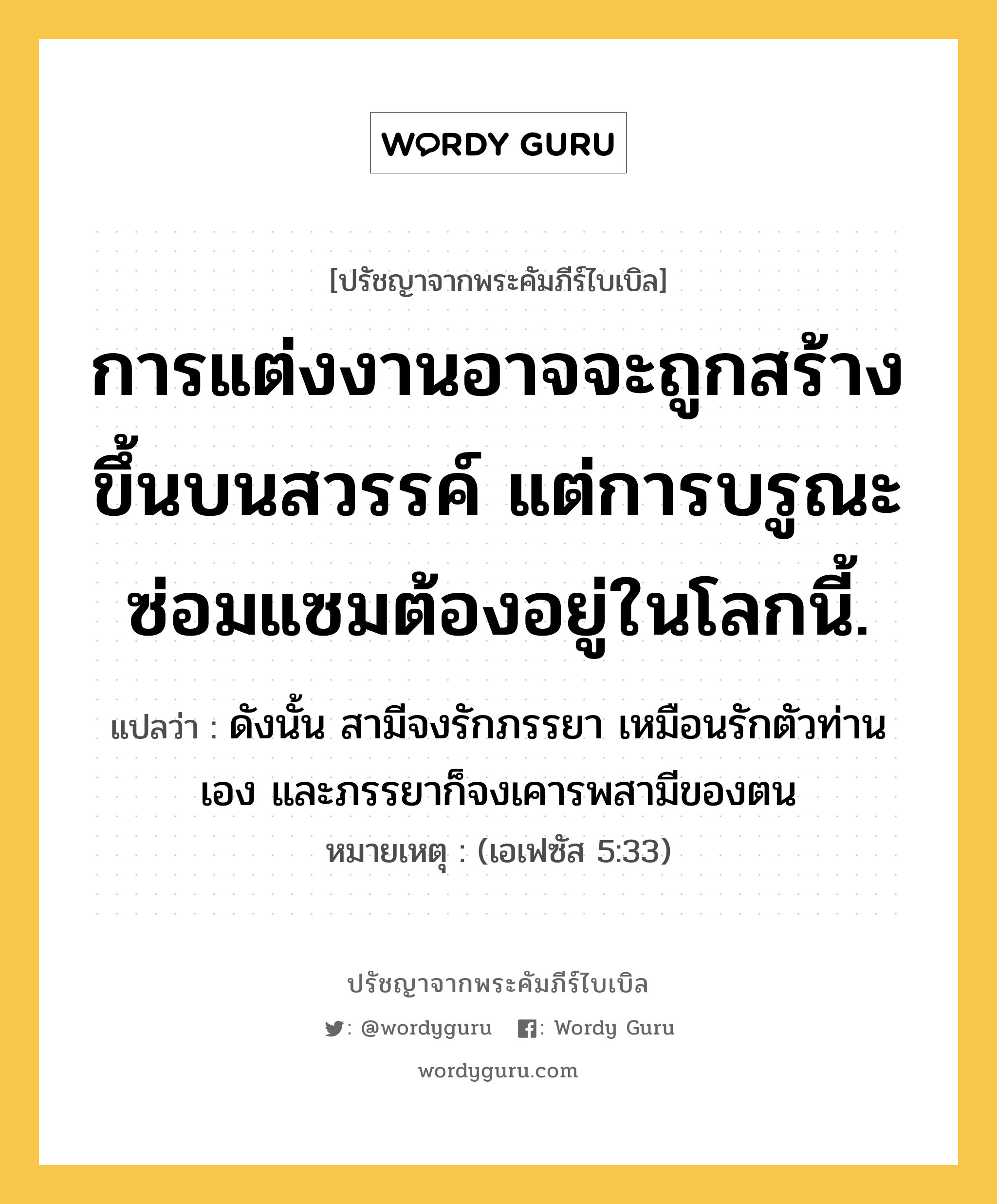 การแต่งงานอาจจะถูกสร้างขึ้นบนสวรรค์ แต่การบรูณะซ่อมแซมต้องอยู่ในโลกนี้., ปรัชญาจากพระคัมภีร์ไบเบิล การแต่งงานอาจจะถูกสร้างขึ้นบนสวรรค์ แต่การบรูณะซ่อมแซมต้องอยู่ในโลกนี้. แปลว่า ดังนั้น สามีจงรักภรรยา เหมือนรักตัวท่านเอง และภรรยาก็จงเคารพสามีของตน หมายเหตุ (เอเฟซัส 5:33)