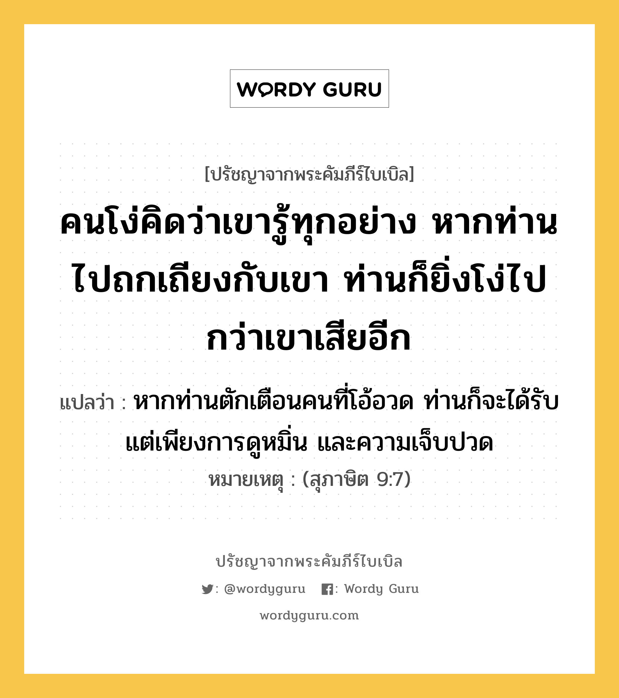 คนโง่คิดว่าเขารู้ทุกอย่าง หากท่านไปถกเถียงกับเขา ท่านก็ยิ่งโง่ไปกว่าเขาเสียอีก, ปรัชญาจากพระคัมภีร์ไบเบิล คนโง่คิดว่าเขารู้ทุกอย่าง หากท่านไปถกเถียงกับเขา ท่านก็ยิ่งโง่ไปกว่าเขาเสียอีก แปลว่า หากท่านตักเตือนคนที่โอ้อวด ท่านก็จะได้รับแต่เพียงการดูหมิ่น และความเจ็บปวด หมายเหตุ (สุภาษิต 9:7)