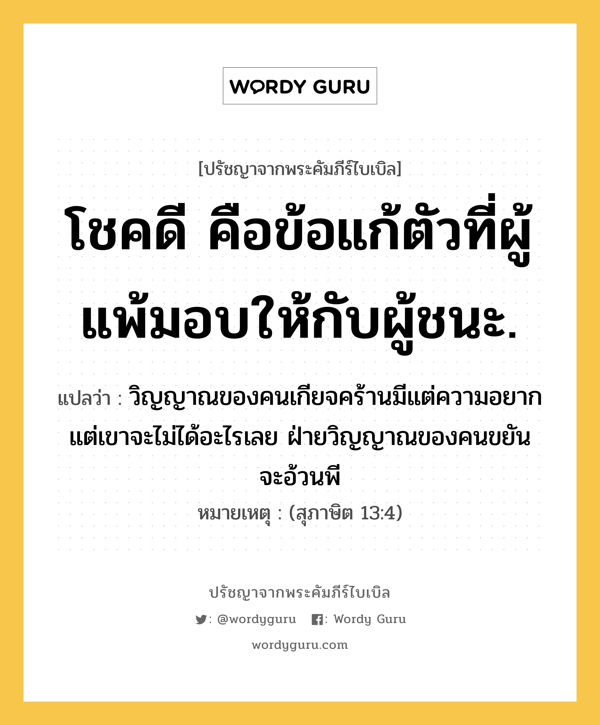 โชคดี คือข้อแก้ตัวที่ผู้แพ้มอบให้กับผู้ชนะ., ปรัชญาจากพระคัมภีร์ไบเบิล โชคดี คือข้อแก้ตัวที่ผู้แพ้มอบให้กับผู้ชนะ. แปลว่า วิญญาณของคนเกียจคร้านมีแต่ความอยาก แต่เขาจะไม่ได้อะไรเลย ฝ่ายวิญญาณของคนขยัน จะอ้วนพี หมายเหตุ (สุภาษิต 13:4)