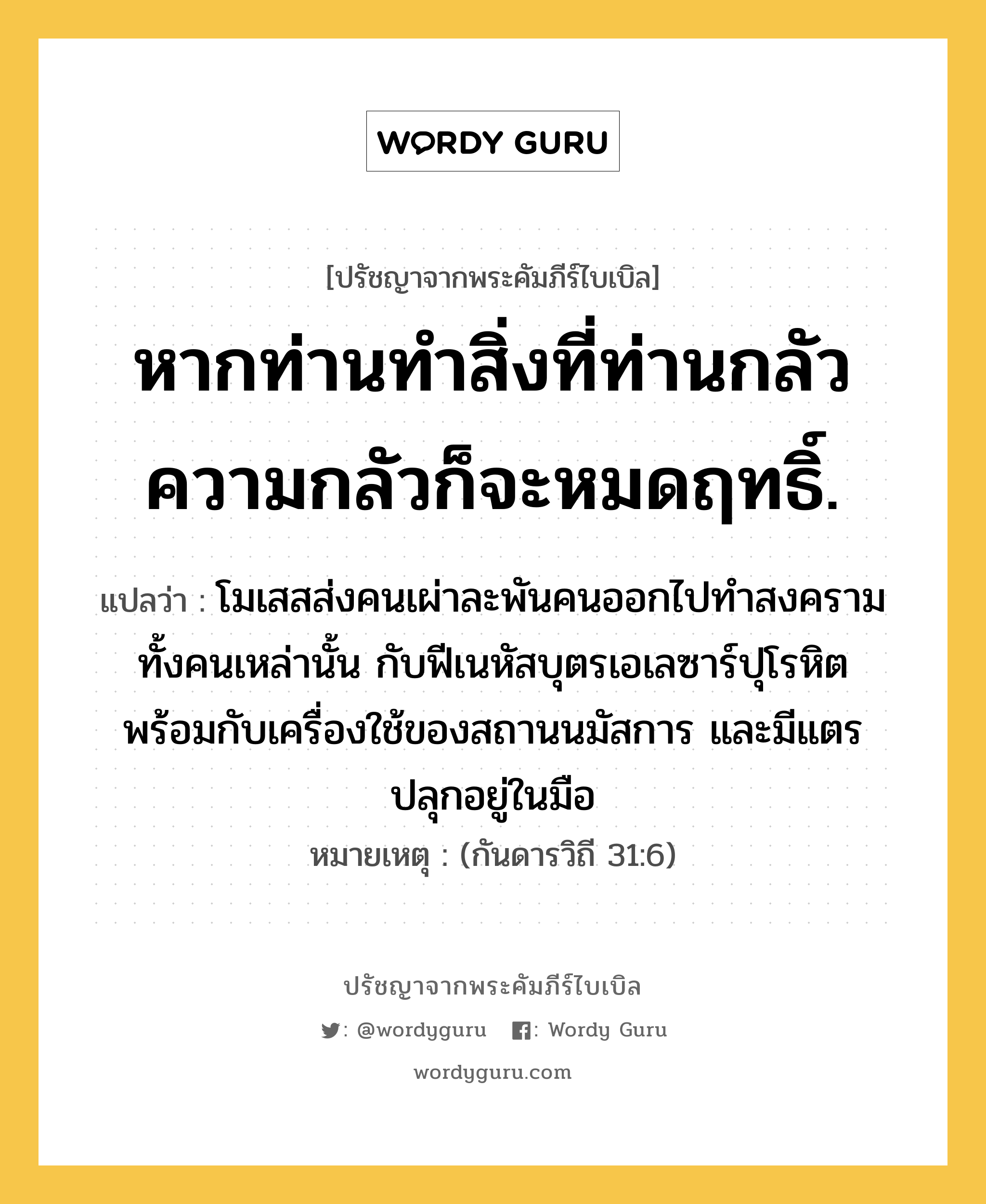 หากท่านทำสิ่งที่ท่านกลัว ความกลัวก็จะหมดฤทธิ์., ปรัชญาจากพระคัมภีร์ไบเบิล หากท่านทำสิ่งที่ท่านกลัว ความกลัวก็จะหมดฤทธิ์. แปลว่า โมเสสส่งคนเผ่าละพันคนออกไปทำสงคราม ทั้งคนเหล่านั้น กับฟีเนหัสบุตรเอเลซาร์ปุโรหิต พร้อมกับเครื่องใช้ของสถานนมัสการ และมีแตรปลุกอยู่ในมือ หมายเหตุ (กันดารวิถี 31:6)