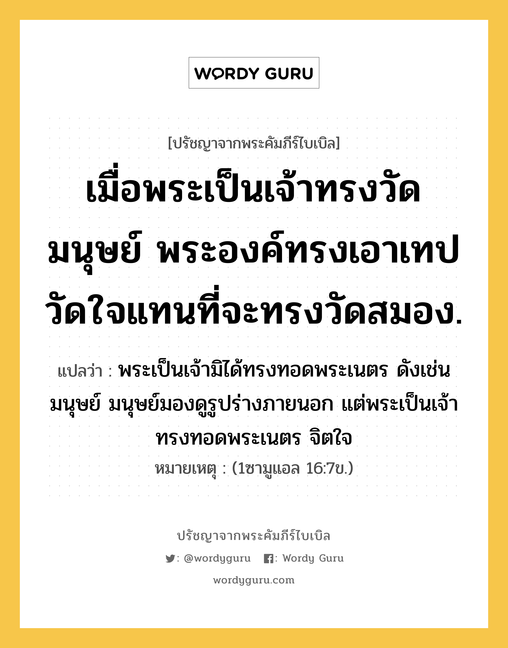 เมื่อพระเป็นเจ้าทรงวัดมนุษย์ พระองค์ทรงเอาเทป วัดใจแทนที่จะทรงวัดสมอง., ปรัชญาจากพระคัมภีร์ไบเบิล เมื่อพระเป็นเจ้าทรงวัดมนุษย์ พระองค์ทรงเอาเทป วัดใจแทนที่จะทรงวัดสมอง. แปลว่า พระเป็นเจ้ามิได้ทรงทอดพระเนตร ดังเช่นมนุษย์ มนุษย์มองดูรูปร่างภายนอก แต่พระเป็นเจ้าทรงทอดพระเนตร จิตใจ หมายเหตุ (1ซามูแอล 16:7ข.)