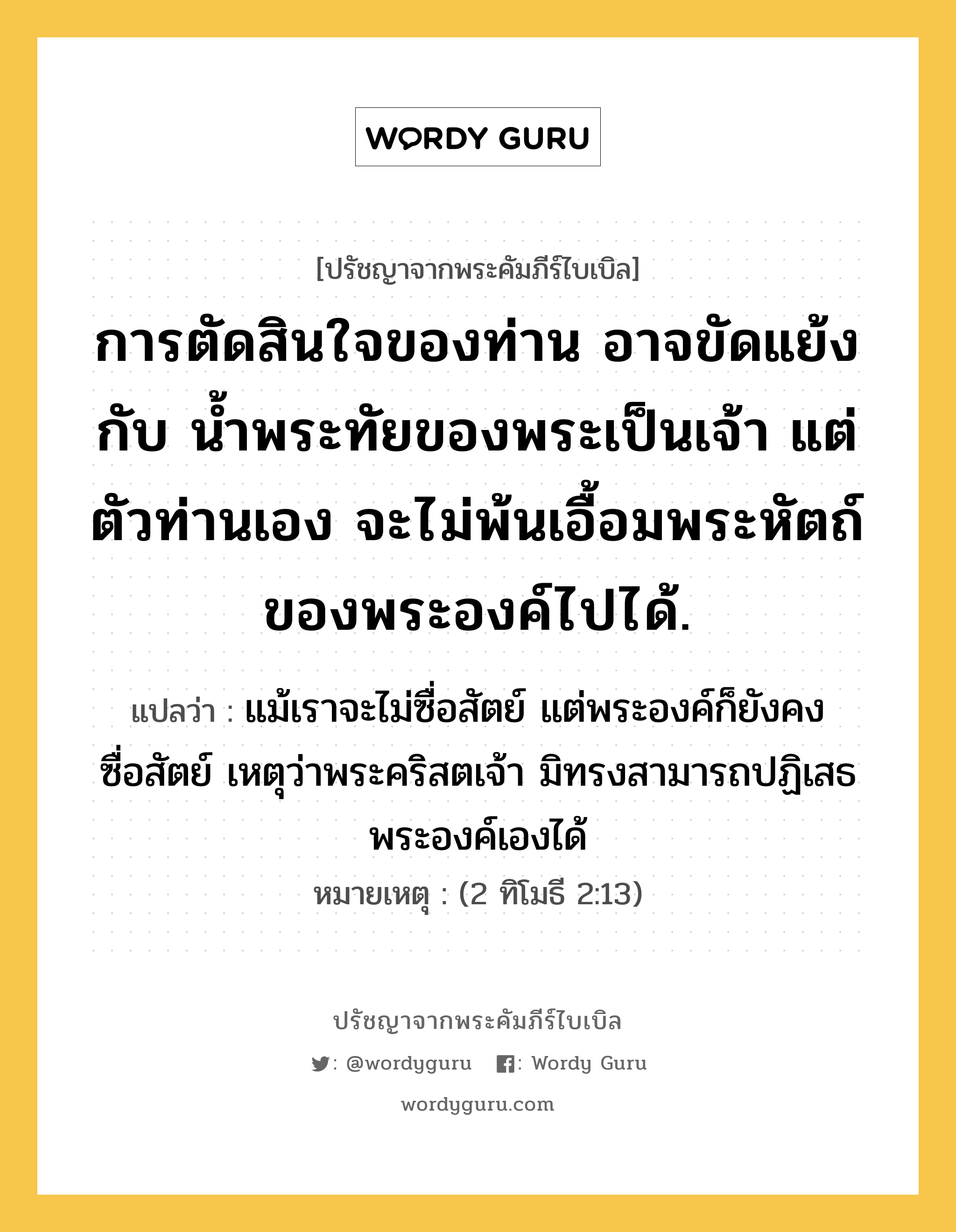 การตัดสินใจของท่าน อาจขัดแย้งกับ น้ำพระทัยของพระเป็นเจ้า แต่ตัวท่านเอง จะไม่พ้นเอื้อมพระหัตถ์ของพระองค์ไปได้., ปรัชญาจากพระคัมภีร์ไบเบิล การตัดสินใจของท่าน อาจขัดแย้งกับ น้ำพระทัยของพระเป็นเจ้า แต่ตัวท่านเอง จะไม่พ้นเอื้อมพระหัตถ์ของพระองค์ไปได้. แปลว่า แม้เราจะไม่ซื่อสัตย์ แต่พระองค์ก็ยังคงซื่อสัตย์ เหตุว่าพระคริสตเจ้า มิทรงสามารถปฏิเสธพระองค์เองได้ หมายเหตุ (2 ทิโมธี 2:13)