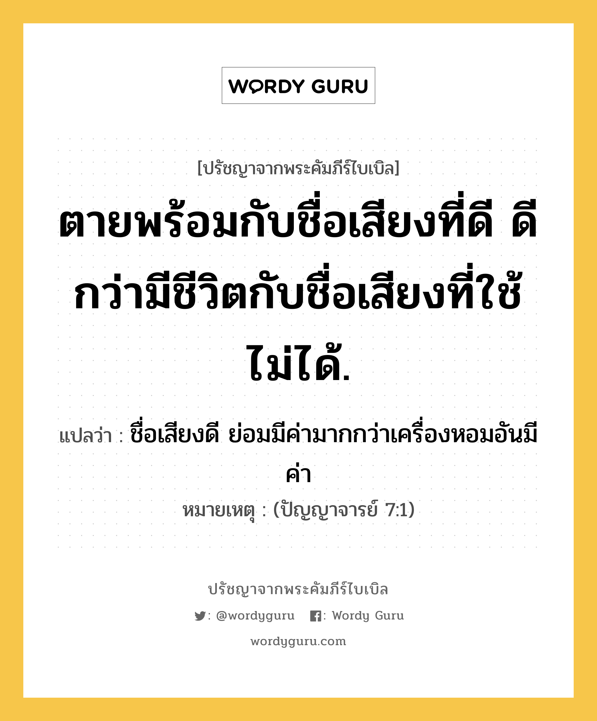 ตายพร้อมกับชื่อเสียงที่ดี ดีกว่ามีชีวิตกับชื่อเสียงที่ใช้ไม่ได้., ปรัชญาจากพระคัมภีร์ไบเบิล ตายพร้อมกับชื่อเสียงที่ดี ดีกว่ามีชีวิตกับชื่อเสียงที่ใช้ไม่ได้. แปลว่า ชื่อเสียงดี ย่อมมีค่ามากกว่าเครื่องหอมอันมีค่า หมายเหตุ (ปัญญาจารย์ 7:1)