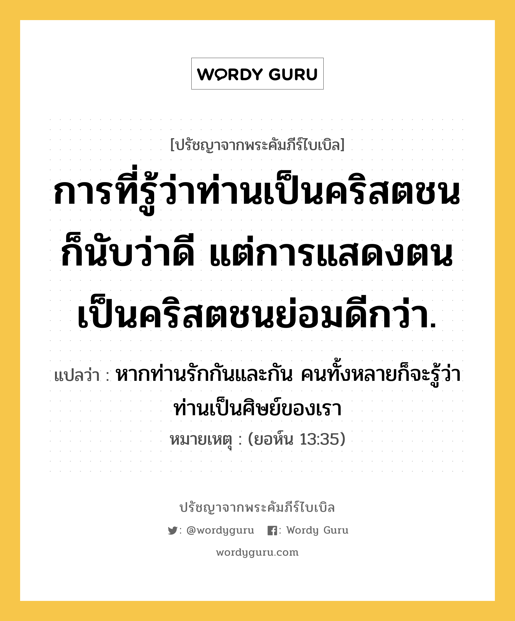 การที่รู้ว่าท่านเป็นคริสตชนก็นับว่าดี แต่การแสดงตนเป็นคริสตชนย่อมดีกว่า., ปรัชญาจากพระคัมภีร์ไบเบิล การที่รู้ว่าท่านเป็นคริสตชนก็นับว่าดี แต่การแสดงตนเป็นคริสตชนย่อมดีกว่า. แปลว่า หากท่านรักกันและกัน คนทั้งหลายก็จะรู้ว่าท่านเป็นศิษย์ของเรา หมายเหตุ (ยอห์น 13:35)