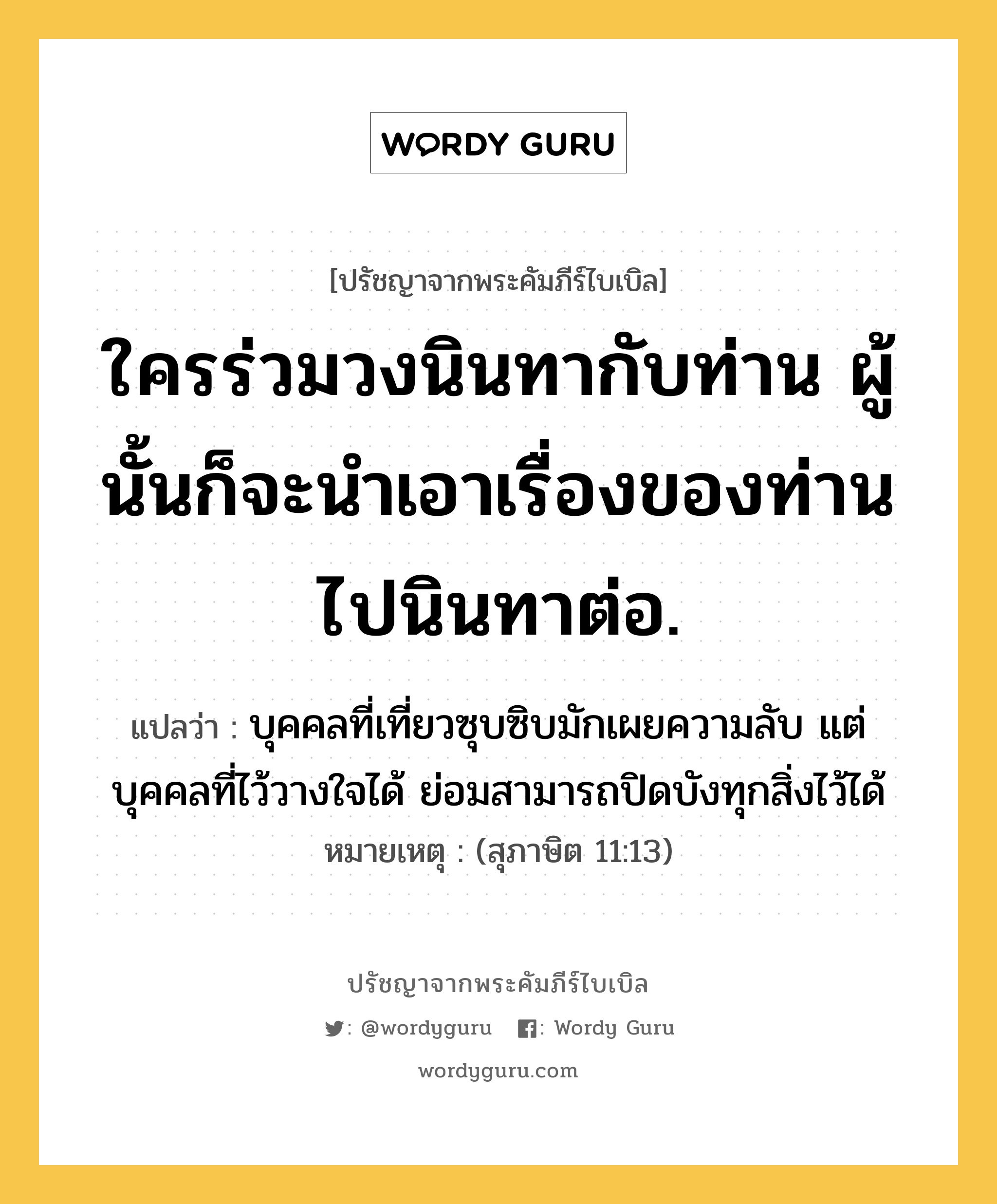 ใครร่วมวงนินทากับท่าน ผู้นั้นก็จะนำเอาเรื่องของท่านไปนินทาต่อ., ปรัชญาจากพระคัมภีร์ไบเบิล ใครร่วมวงนินทากับท่าน ผู้นั้นก็จะนำเอาเรื่องของท่านไปนินทาต่อ. แปลว่า บุคคลที่เที่ยวซุบซิบมักเผยความลับ แต่บุคคลที่ไว้วางใจได้ ย่อมสามารถปิดบังทุกสิ่งไว้ได้ หมายเหตุ (สุภาษิต 11:13)