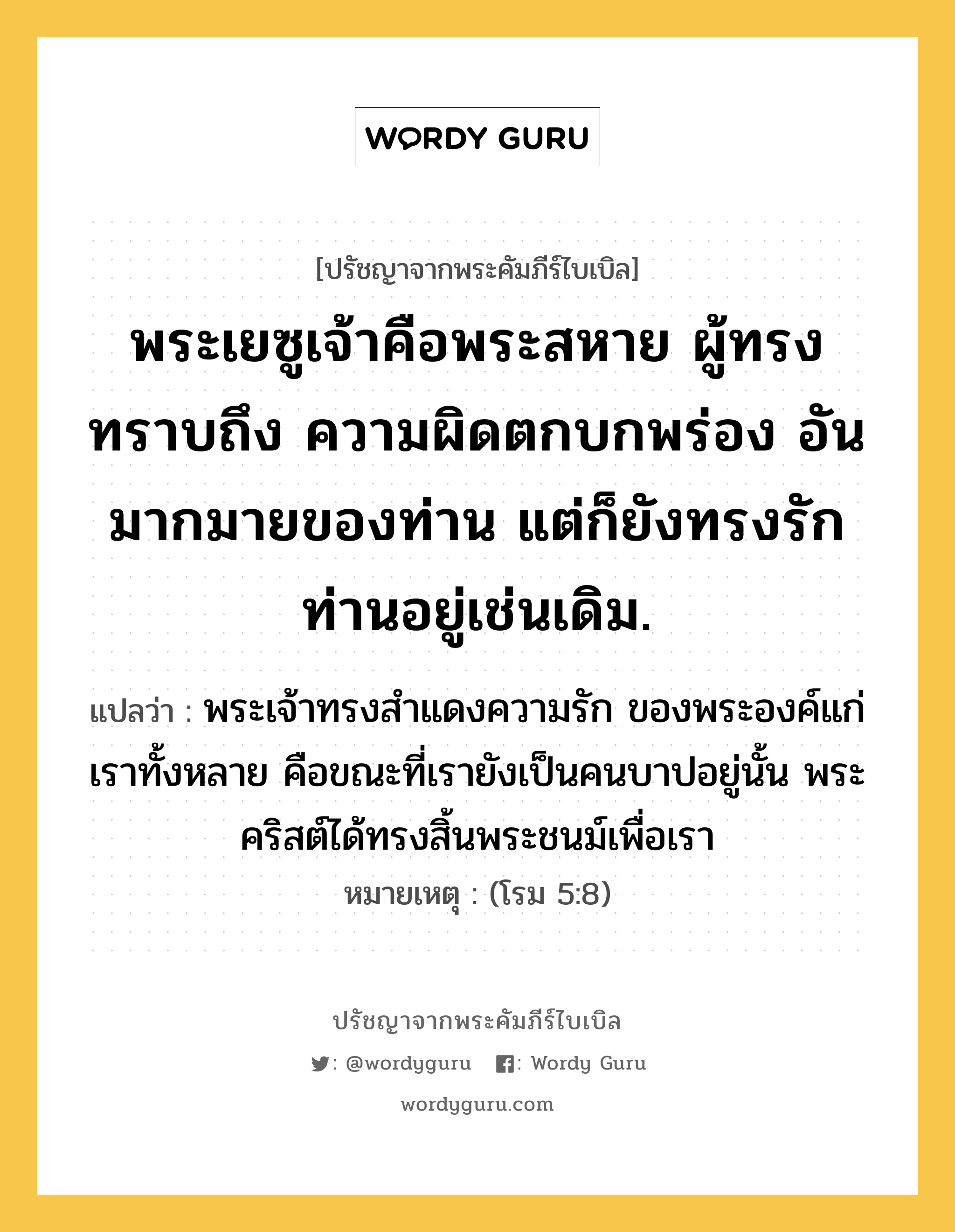 พระเยซูเจ้าคือพระสหาย ผู้ทรงทราบถึง ความผิดตกบกพร่อง อันมากมายของท่าน แต่ก็ยังทรงรักท่านอยู่เช่นเดิม., ปรัชญาจากพระคัมภีร์ไบเบิล พระเยซูเจ้าคือพระสหาย ผู้ทรงทราบถึง ความผิดตกบกพร่อง อันมากมายของท่าน แต่ก็ยังทรงรักท่านอยู่เช่นเดิม. แปลว่า พระเจ้าทรงสำแดงความรัก ของพระองค์แก่เราทั้งหลาย คือขณะที่เรายังเป็นคนบาปอยู่นั้น พระคริสต์ได้ทรงสิ้นพระชนม์เพื่อเรา หมายเหตุ (โรม 5:8)