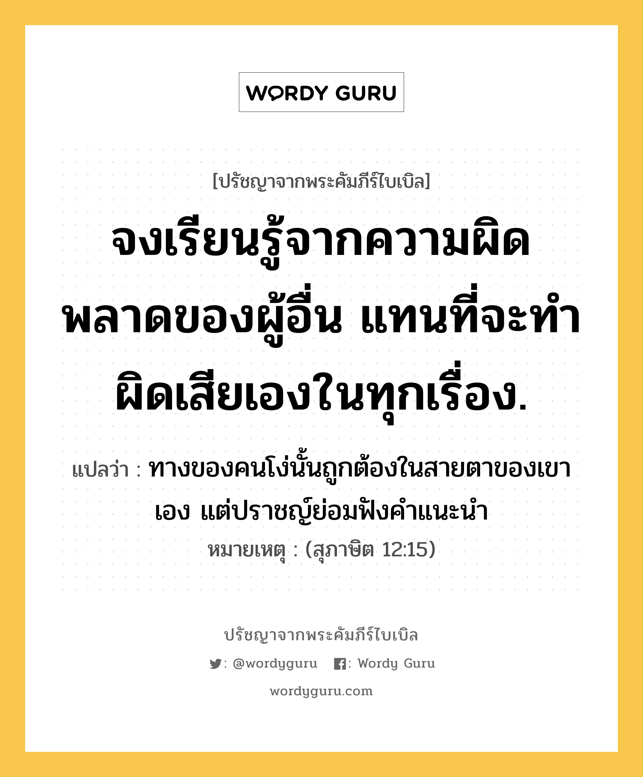 จงเรียนรู้จากความผิดพลาดของผู้อื่น แทนที่จะทำผิดเสียเองในทุกเรื่อง., ปรัชญาจากพระคัมภีร์ไบเบิล จงเรียนรู้จากความผิดพลาดของผู้อื่น แทนที่จะทำผิดเสียเองในทุกเรื่อง. แปลว่า ทางของคนโง่นั้นถูกต้องในสายตาของเขาเอง แต่ปราชญ์ย่อมฟังคำแนะนำ หมายเหตุ (สุภาษิต 12:15)