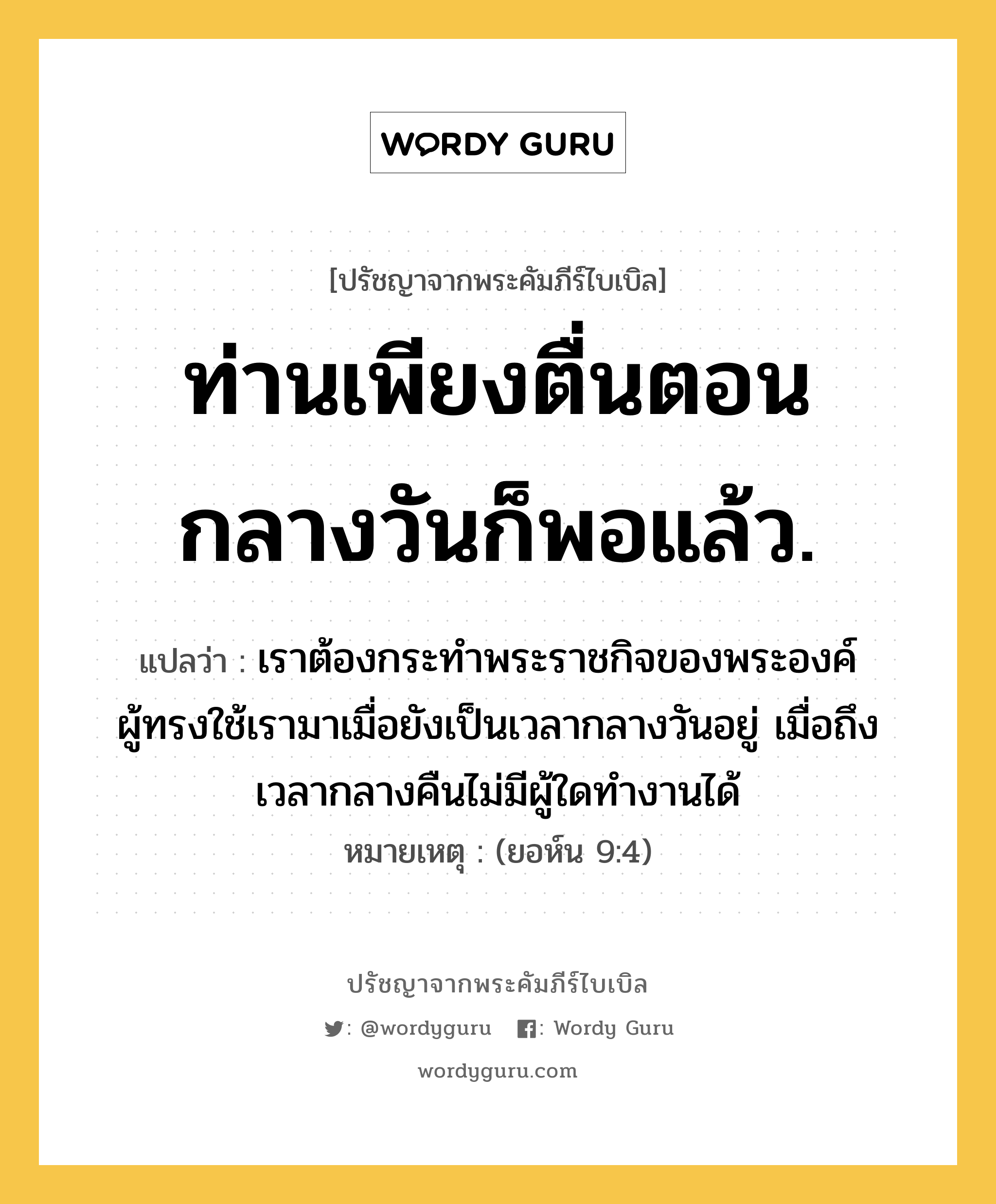 ท่านเพียงตื่นตอนกลางวันก็พอแล้ว., ปรัชญาจากพระคัมภีร์ไบเบิล ท่านเพียงตื่นตอนกลางวันก็พอแล้ว. แปลว่า เราต้องกระทำพระราชกิจของพระองค์ ผู้ทรงใช้เรามาเมื่อยังเป็นเวลากลางวันอยู่ เมื่อถึงเวลากลางคืนไม่มีผู้ใดทำงานได้ หมายเหตุ (ยอห์น 9:4)