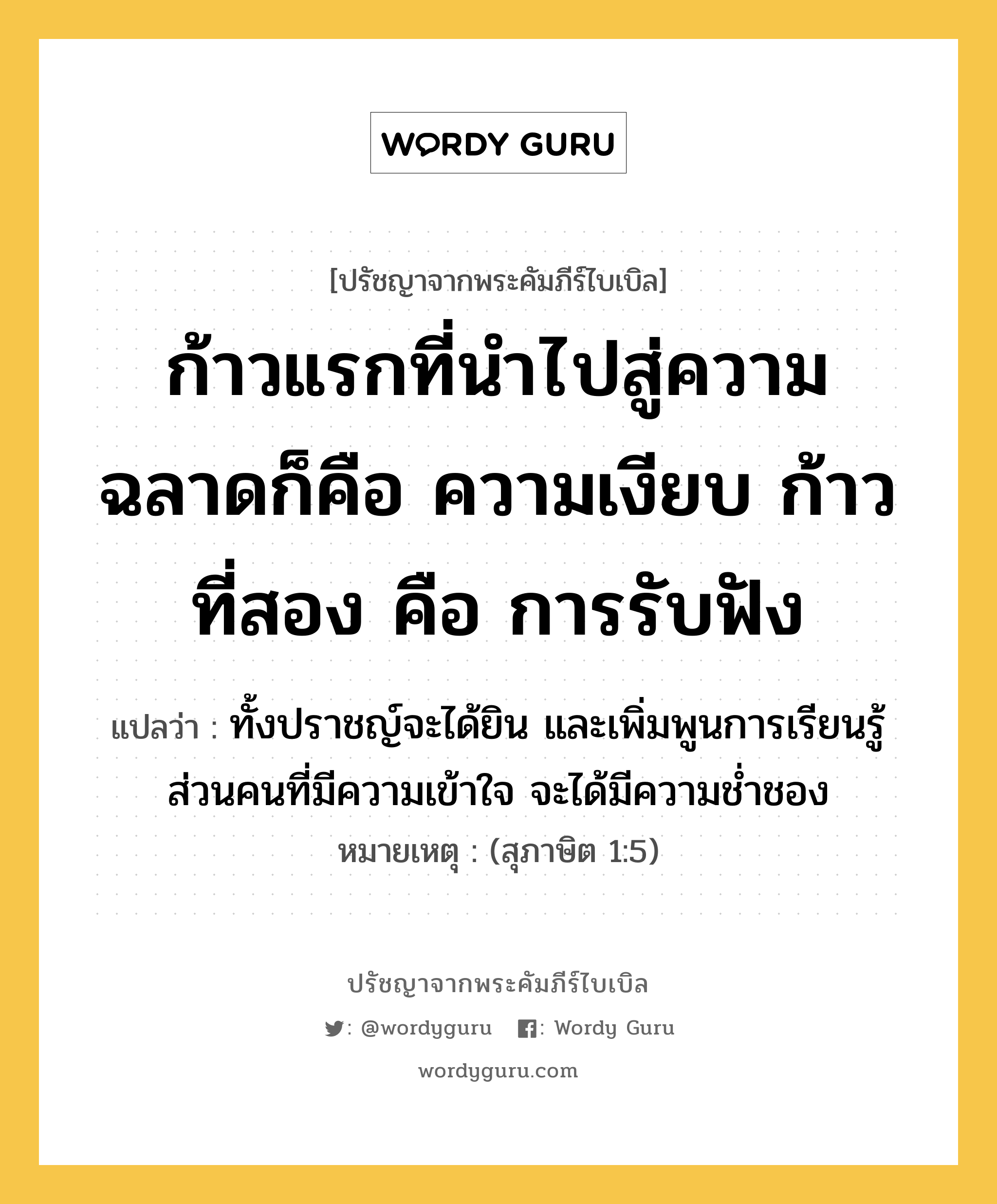 ก้าวแรกที่นำไปสู่ความฉลาดก็คือ ความเงียบ ก้าวที่สอง คือ การรับฟัง, ปรัชญาจากพระคัมภีร์ไบเบิล ก้าวแรกที่นำไปสู่ความฉลาดก็คือ ความเงียบ ก้าวที่สอง คือ การรับฟัง แปลว่า ทั้งปราชญ์จะได้ยิน และเพิ่มพูนการเรียนรู้ ส่วนคนที่มีความเข้าใจ จะได้มีความช่ำชอง หมายเหตุ (สุภาษิต 1:5)