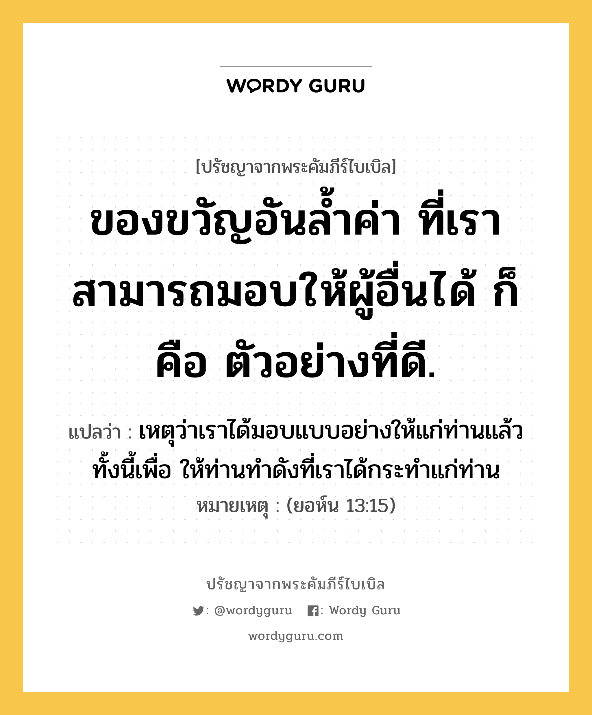 ของขวัญอันล้ำค่า ที่เราสามารถมอบให้ผู้อื่นได้ ก็คือ ตัวอย่างที่ดี., ปรัชญาจากพระคัมภีร์ไบเบิล ของขวัญอันล้ำค่า ที่เราสามารถมอบให้ผู้อื่นได้ ก็คือ ตัวอย่างที่ดี. แปลว่า เหตุว่าเราได้มอบแบบอย่างให้แก่ท่านแล้ว ทั้งนี้เพื่อ ให้ท่านทำดังที่เราได้กระทำแก่ท่าน หมายเหตุ (ยอห์น 13:15)