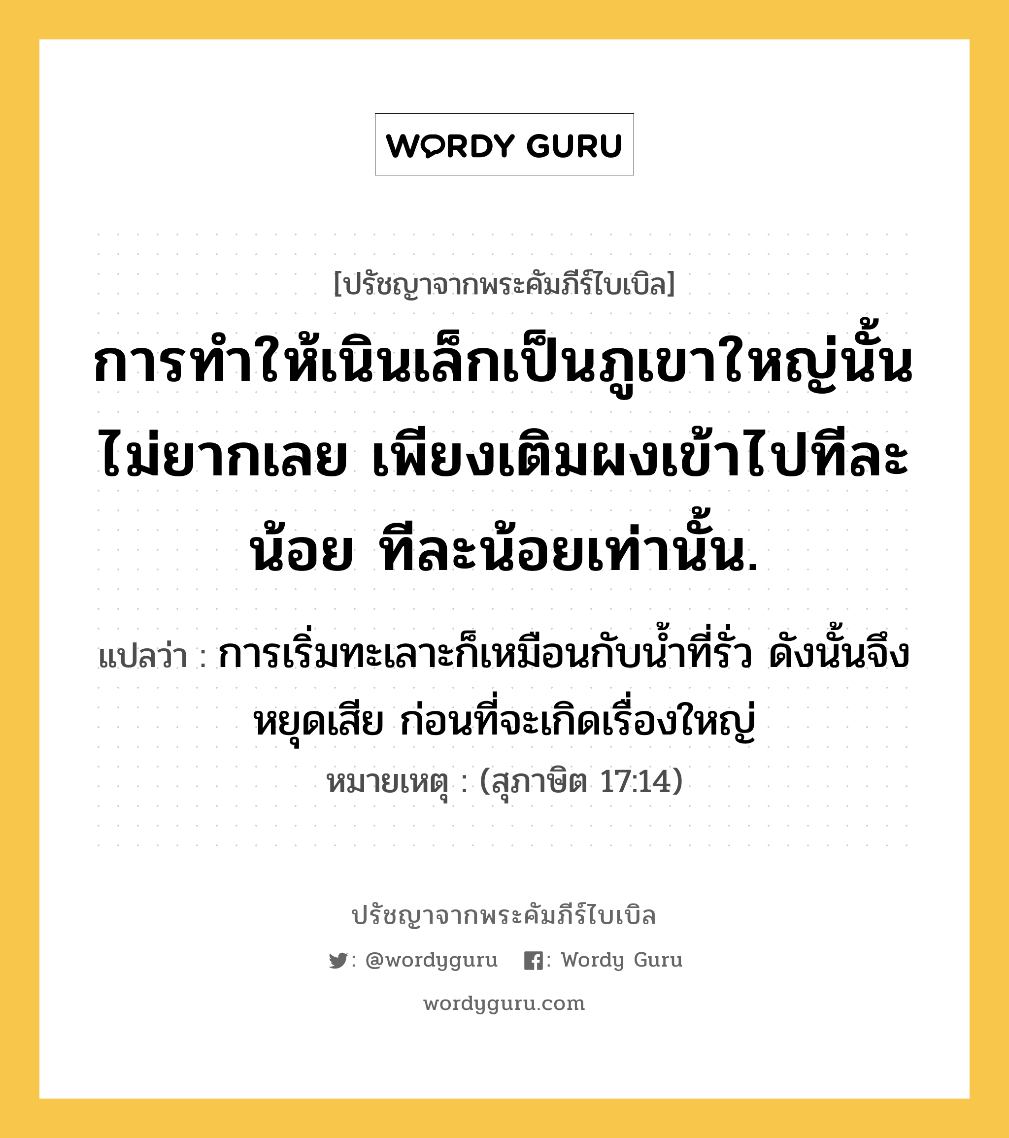 การทำให้เนินเล็กเป็นภูเขาใหญ่นั้นไม่ยากเลย เพียงเติมผงเข้าไปทีละน้อย ทีละน้อยเท่านั้น., ปรัชญาจากพระคัมภีร์ไบเบิล การทำให้เนินเล็กเป็นภูเขาใหญ่นั้นไม่ยากเลย เพียงเติมผงเข้าไปทีละน้อย ทีละน้อยเท่านั้น. แปลว่า การเริ่มทะเลาะก็เหมือนกับน้ำที่รั่ว ดังนั้นจึงหยุดเสีย ก่อนที่จะเกิดเรื่องใหญ่ หมายเหตุ (สุภาษิต 17:14)