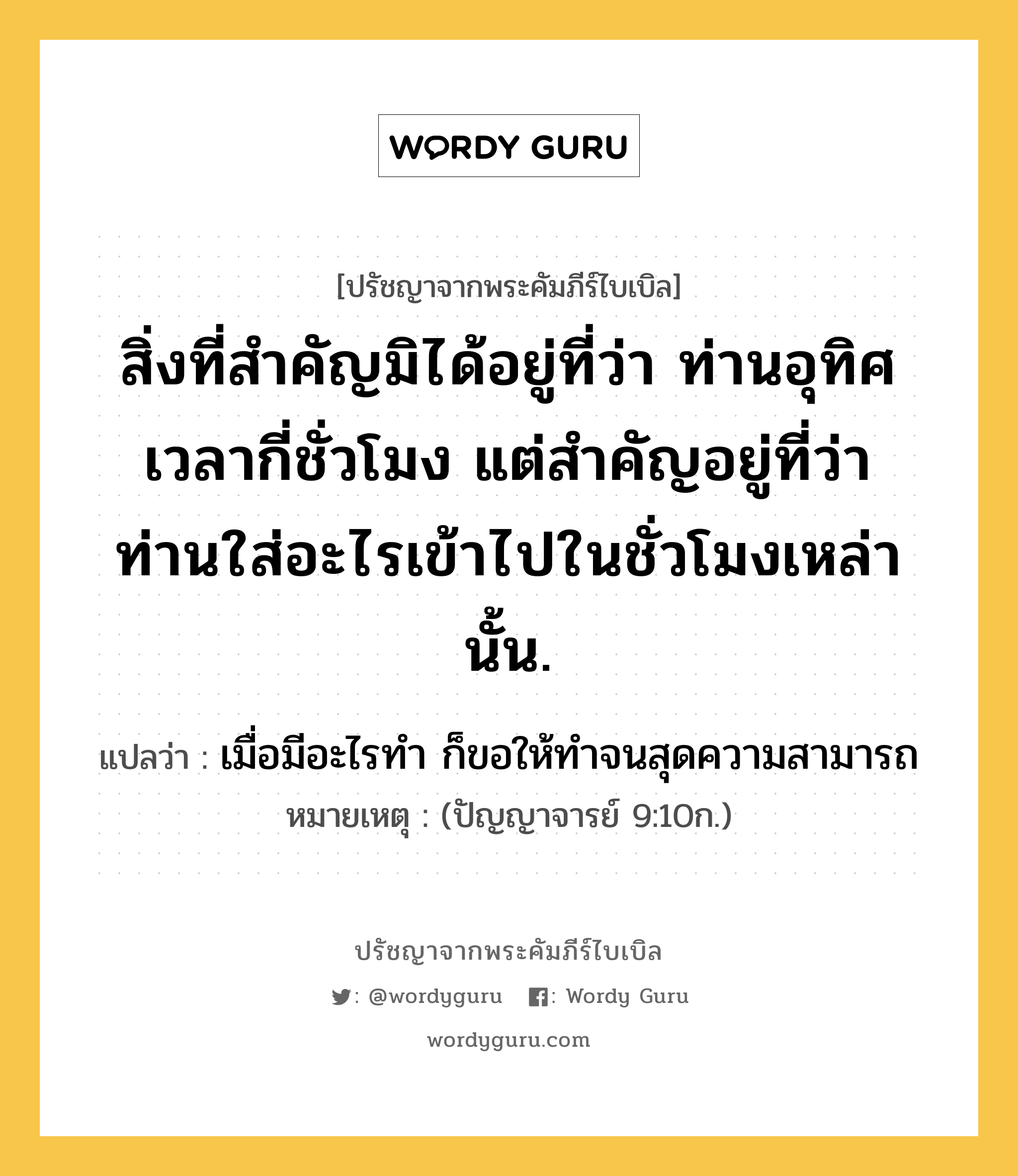 สิ่งที่สำคัญมิได้อยู่ที่ว่า ท่านอุทิศเวลากี่ชั่วโมง แต่สำคัญอยู่ที่ว่า ท่านใส่อะไรเข้าไปในชั่วโมงเหล่านั้น., ปรัชญาจากพระคัมภีร์ไบเบิล สิ่งที่สำคัญมิได้อยู่ที่ว่า ท่านอุทิศเวลากี่ชั่วโมง แต่สำคัญอยู่ที่ว่า ท่านใส่อะไรเข้าไปในชั่วโมงเหล่านั้น. แปลว่า เมื่อมีอะไรทำ ก็ขอให้ทำจนสุดความสามารถ หมายเหตุ (ปัญญาจารย์ 9:10ก.)