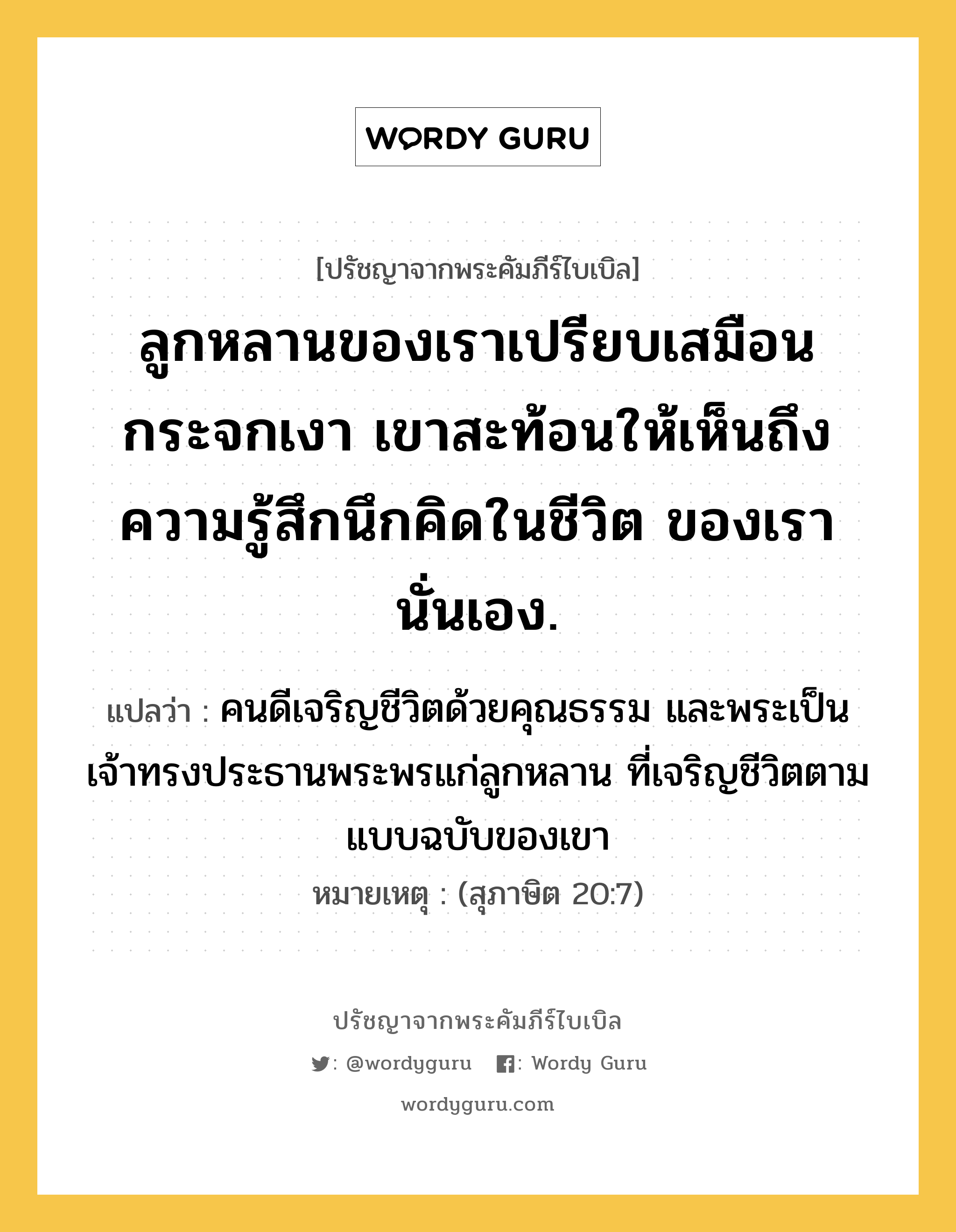 ลูกหลานของเราเปรียบเสมือนกระจกเงา เขาสะท้อนให้เห็นถึงความรู้สึกนึกคิดในชีวิต ของเรานั่นเอง., ปรัชญาจากพระคัมภีร์ไบเบิล ลูกหลานของเราเปรียบเสมือนกระจกเงา เขาสะท้อนให้เห็นถึงความรู้สึกนึกคิดในชีวิต ของเรานั่นเอง. แปลว่า คนดีเจริญชีวิตด้วยคุณธรรม และพระเป็นเจ้าทรงประธานพระพรแก่ลูกหลาน ที่เจริญชีวิตตามแบบฉบับของเขา หมายเหตุ (สุภาษิต 20:7)