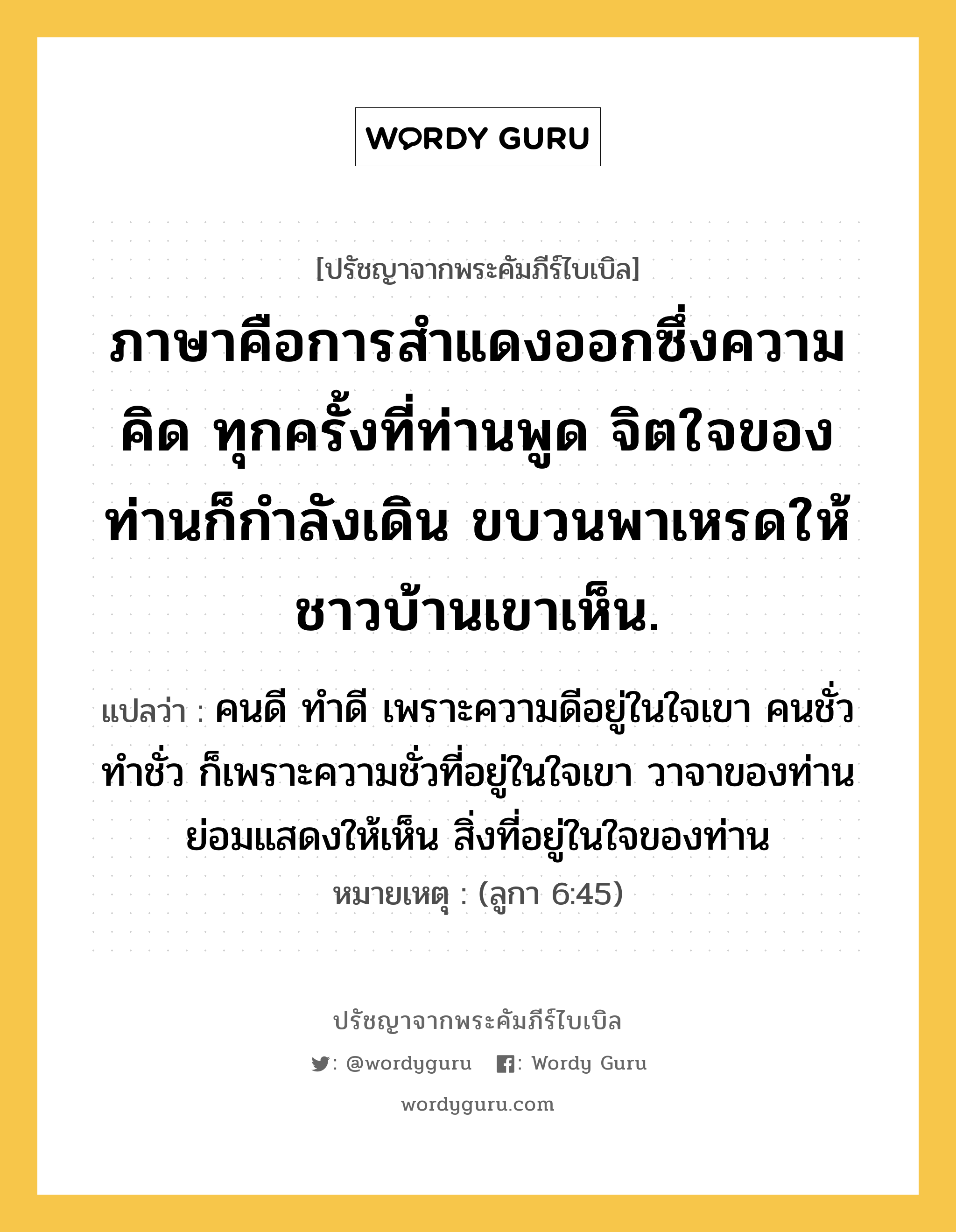 ภาษาคือการสำแดงออกซึ่งความคิด ทุกครั้งที่ท่านพูด จิตใจของท่านก็กำลังเดิน ขบวนพาเหรดให้ชาวบ้านเขาเห็น., ปรัชญาจากพระคัมภีร์ไบเบิล ภาษาคือการสำแดงออกซึ่งความคิด ทุกครั้งที่ท่านพูด จิตใจของท่านก็กำลังเดิน ขบวนพาเหรดให้ชาวบ้านเขาเห็น. แปลว่า คนดี ทำดี เพราะความดีอยู่ในใจเขา คนชั่ว ทำชั่ว ก็เพราะความชั่วที่อยู่ในใจเขา วาจาของท่านย่อมแสดงให้เห็น สิ่งที่อยู่ในใจของท่าน หมายเหตุ (ลูกา 6:45)